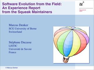 Software Evolution from the Field:
An Experience Report
from the Squeak Maintainers


    Marcus Denker
    SCG University of Berne
    Switzerland


    Stéphane Ducasse
    LISTIC
    Université de Savoie
    France




 © Marcus Denker
 