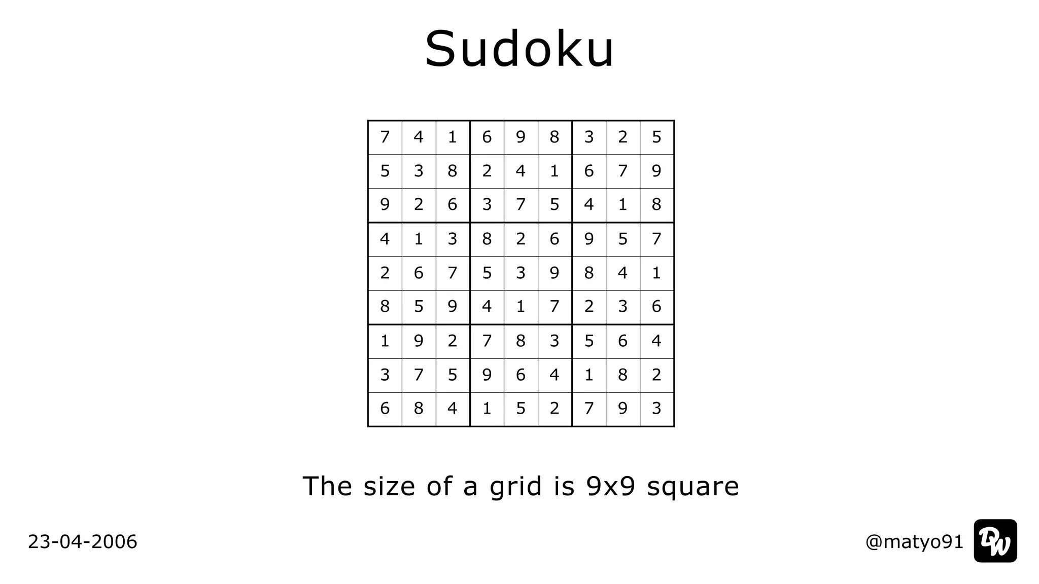 @matyo91
Sudoku
The size of a grid is 9x9 square
7 4 1 6 9 8 3 2 5
5 3 8 2 4 1 6 7 9
9 2 6 3 7 5 4 1 8
4 1 3 8 2 6 9 5 7
2 6 7 5 3 9 8 4 1
8 5 9 4 1 7 2 3 6
1 9 2 7 8 3 5 6 4
3 7 5 9 6 4 1 8 2
6 8 4 1 5 2 7 9 3
23-04-2006
 