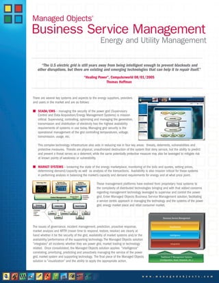 Business Service Management
Energy and Utility Management
“The U.S electric grid is still years away from being intelligent enough to prevent blackouts and
other disruptions, but there are existing and emerging technologies that can help it to repair itself.”
“Healing Power”, Computerworld 08/01/2005
Thomas Hoffman
There are several key systems and aspects to the energy suppliers, providers
and users in the market and are as follows:
I SCADA/EMS – managing the security of the power grid (Supervisory
Control and Data Acquisition/Energy Management Systems) is mission
critical. Supervising, controlling, optimizing and managing the generation,
transmission and distribution of electricity has the highest availability
requirements of systems in use today. Managing grid security is the
operational management of the grid controlling temperatures, voltage,
transmission, usage, etc.
This complex technology infrastructure also aids in reducing risk in four key areas: threats, deterrents, vulnerabilities and
protective measures. Threats are physical, unauthorized destruction of the system that deny service, but the ability to predict
and prevent a threat serves as a deterrent, while the same potentially protective measure may also be leveraged to mitigate risk
at known points of weakness or vulnerability.
I MARKET SYSTEMS – brokering the state of the energy marketplace, monitoring of the bids and quotes, setting prices,
determining demand/capacity as well as analysis of the transactions. Availability is also mission critical for these systems
in performing analysis in balancing the market’s capacity and demand requirements for energy and at what price point.
These management platforms have evolved from proprietary host systems to
the complexity of distributed technologies bringing and with that added concerns
regarding management technology leveraged to supervise and control the power
grid. Enter Managed Objects Business Service Management solution, facilitating
a service centric approach in managing the technology and the systems of the power
grid, energy market place and retail consumer market.
The issues of governance, incident management, prediction, proactive response,
market analysis and MTTR (mean time to respond, restore, resolve) are clearly at
hand whether it be the security of the grid, availability of market systems and/or the
availability/performance of the supporting technology. The Managed Objects solution
“integrates” all incidents whether they are power grid, market trading or technology
related. Once consolidated, the Managed Objects solution applies “intelligence”
correlating, prioritizing, predicting and proactively managing the service of the power
grid, market system and supporting technology. The final piece of the Managed Objects
solution is “visualization” and the ability to apply the appropriate action.
w w w . m a n a g e d o b j e c t s . c o m
Managed Objects®
 
