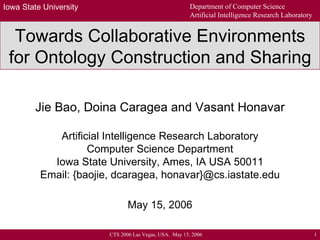 Towards Collaborative Environments for Ontology Construction and Sharing Jie Bao, Doina Caragea and Vasant Honavar Artificial Intelligence Research Laboratory Computer Science Department Iowa State University, Ames, IA USA 50011 Email: {baojie, dcaragea, honavar}@cs.iastate.edu May 15, 2006 