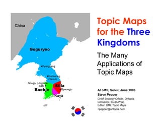 Topic Maps
for the Three
Kingdoms
The Many
Applications of
Topic Maps
AToMS, Seoul, June 2006
Steve Pepper
Chief Strategy Officer, Ontopia
Convenor, SC34/WG3
Editor, XML Topic Maps
<pepper@ontopia.net>
 