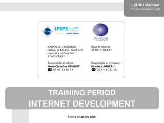 LEDRU Mathie
u

1st year of engineer cycle
TRAINING PERIOD


INTERNET DEVELOPMENT
From 3 to 28 july 2006
MAISON DE L’INGENIEUR 
Plateau of Moulon - Build 620 
University of Paris Sud 
91405 ORSAY
Road of Châtres 
41300 THEILLAY
Responsible at school : 
Marie-Christine HENRIOT 
	
01 69 33 86 14
Responsible at company : 
Nicolas LARDEAU 
	
02 54 83 32 16
 