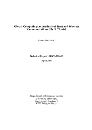 Global Computing: an Analysis of Trust and Wireless
Communications (Ph.D. Thesis)
Nicola Mezzetti
Technical Report UBLCS-2006-09
April 2006
Department of Computer Science
University of Bologna
Mura Anteo Zamboni 7
40127 Bologna (Italy)
 