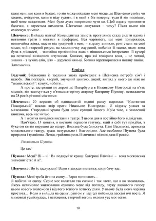 Kaace Mem, mo KOJIH % 6aacaio, xo Bm Moace noKa3ara Mem Micne, ,a,e LQeBHeHKO cxoi'xb HH
xoflHXb, oniKyiOHH, KOJTH a ni,ay xyjiaxH, i B AKHH a 6iic noBepHy, xy,a,H H Bm nocnimae,
mo6 MeHe Ha3flOXHaxH. Mem 6yjio Ayace HenpneMHO nyxn He. UI06 o,apa3y npHnHHHXH
6ajiaHKH, a nepecxana BHXOAHXH. LQeBHeHKO ^HByBaBca - HOMy? ILicjra HBOXO Bm
oxojiOHyB AO MeHe...
IIIeBHeHKo: Bniiinjia njxixica! KoMeH^aHXHia 3aMicxb npoxyjraHOK cxana CH,a,ixH B^OMa i
HeBxoMHO xpaxH 3 XOCXAMH B npe(j)epaHC. Bca napiBmcxb, mo MeHi npHMpiajiaca,
He3BHHaiiHa JKmica, macxa Bi,a, 3ycxpiHeii 3 Heio, - Bi,apa3y 3JiHmuio, peni cxajiH Ha CBOI
Micna; Miii xBepe3HH po3yM, Ha xBHjiHHOHKy oflypeHHH, no6aHHB ii xaKOK), AKOK) BOHa
6yjia B AiHCHOCxi, - 3BHHaHHa npoBmniHHa flaMa 3 MiinaHCbKHMH iHxepecaMH. Ii Kynepi
Ha noxHjiHiii BHAEHJIHCA HixyHHHMH. KHHJKKH, npo axi XOBOpHJia BOHa, - He HHxam,
3HaHHa - 3 ny>KHx CJIIB, ,a,ixH - flopynem HaHbiji. BoxHHa nepexBopHjiaca B noxaHy namio.
3ameMHeHHH.
                                          5 eni30JX
BeayHHii: 3BijibHeHmi i3 3acjiamra 3HOBy npo6y,a,)Kye B LQeBneHKa noxpe6y ciM'i' i
mjiK)6y. BiH nocxapiB, xBopnii, 3MyneHHH HHHXOIO, JIHCHH; BHrcum y HBOXO a>K H I M He
"aceHHxiBCbKHH": Koacyx, HO6OXH...
      A npoxe, 3acxpaBmn no flopo3i jo Ilexep6ypxa B HnacHbOMy HoBxopofli Ha n'axb
MicaniB, BIH 3aKOxyexbca y n'axHafliiaxnpiHHy axxpncy KaxepHHy IliyHOBy, He3Ba»caK)HH
Ha 28 poKiB pi3HHiii Miac HHMH.
IIIeBHeHKo: 20 Bepecmi 06 OflHHafliiaxiH xcaxxm paHKy naponjiaB "KOCXAHXHH
IloacapcbKHH" noKjiaB axip npoxn HHJKHBOXO HoBxopofla... 51 Bi,apa3y y3^Bca 3a
MajiiOBaHHa. CxapoflaBHi xpaMH 6yjiH OAHH KpaiHHH imnoxo. KpiM xoxo, a 3aBajieHHH
KHHxaMH, Beet nac HHXaK).
       A 1 JKOBXHA nonajiHca BHexaBH B xeaxpi. 3 ixtoxo ,a,mi a nocxiimo HOXO BiflBiflyBaB.
       IlaM'axaK), 13 JKOBXHA, B KOCxiOMi nepmoxo xaxyHKy, AKHH a co6i xyx npH,a,6aB, 3
6yicexoM KBixiB BHpymHB ,a,o xeaxpy. BncxaBa 6yjia 6jiHCKyna. IlaHi BacnjibeBa, apxncxKa
MOCKOBCBKOXO xeaxpy, xpana HaxypajibHO i 6jiaxopoflHO. Axe OCO6JIHBO IliyHOBa 6yjia
npHpoflHa i xpanio3Ha. Jlexica, xpaHjiHBa pojib in jiHHHjia i BiflnoBiflajia i'i' poxaM.

      3'mjmemhCH Yliyuoea.

      Lie BaM!

IliyHOBa: MeHi? Hi - m! B H noflapyiixe Kpaine Kaxepnm IlaBjiiBHi - BOHa MOCKOBCbica
3HaMeHHxicxb! A a?..

IIIeBHeHKo: B H ix 3acjiy>KHjiH! BaMH a 3aB>K,zi,H MHjiyioca, KOJTH 6any Bac.

IliyHOBa: Mem xpe6a HXH Ha cneHy... 3apa3 nomxHaioxb...
51 no6ixjia Ha cneHy. Cepne Moe Kajiaxajio xaK CHJIBHO i xaK nacxo, mo a a>K 3acanajiacb.
ilKecb HeBHMOBHe xBHjuoBamra oxonnjio MeHe Bi,a, noxjra,a,y, 3ByKy jiacKaBOxo xojiocy
IIBOXO HOBOXO 3HaHOMOxo i Bifl, HOXO xenjioxo noxHCKy pyKH. y HbOMy 6yjia aKact napiBHa
npocxoxa... KOJIH a BHiimjia Ha cijeHy, panxoM y napxepi noGannjia jiacKaBi oni noexa. 51
MHMOBOJii ycMixHyjiacb, i HaxxHeHHa, XBOPHHH BOXOHB oxonHB yce Moe ecxBO.


                                             10
 