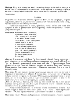 IliyHOBa: nicjra Bcix nepe>KHXHx MHOIO xBumoBaHb 6axbKO 3BemB Mem He BBOAHXH B
OMaHy Tapaca rpnxopoBHHa i He noflaBaxn iioMy Hafliii, OCKUIBKHflpyacHHOK)HOXO a 6yxn
He Moacy - fljra HBOXO a Ha^xo MOJio^a i Ha^xo Hepo3yMHa. I a CKopHjiaca Bom 6axbiciB.
3ameMHeHHH.
                                         6 eni30JX
BeayHHii:   KOJTH   IIIeBHeHKo npnixaB Hapenixi 13   HHJKHBOXO AO   Ilexep6ypxa, noxpe6a
0,Zipy)KHXHCfl, CXBOpHXH RIM, nOHflHBHHXH BJiaCHHX flixeil CXajia XaKOK) CHJIbHOK) B HbOMy,
mo Heio 3a6apBjiem Bci ocxaHm POKH JKHXXA.
      HoBa Haflia oflpyacHxnca 3 CBoeio, KpinaHKOK), panxoM oacHBae AJM noexa. BiH
3ycxpinae B ,a,OMi KapxanieBCbKHx ,a,iBHHHy-KpinaHKy JlHKepy IlojiycMaKOBy. I 3HOBy
flOBipjiHBO 3aKOxyexbca.
IIIeBHeHKo: 5IK6H 3 KHM cicxn xjii6a 3'ICXH,
             IlpOMOBHXb CJIOBO, X BOHO 6,
                                   O
             XOH i aK-He6yflb Ha ciM CBixi,
             A Bee 6 xaKH incocb ^CHJIOCB.
             Ta 6a! HeMa 3 KHM. CBIX HIHPOKHH.
             Jlioflen HHMajio Ha 3eMjii...
             A flOBeflexbca O^HHOKHM
             B xojiOflmH xaxi KPHBOGOKIH
             A6o nifl, XHHOM npocxaxxHCb.
             A6o... Hi. Tpe6a OApyacnxHCb,
             Xona 6 Ha HopxoBin cecxpi!
             BoflOBeflexbcao^ypixb
             B caMOXHHi.
JiHKepa: 51 po,a,Hjiacb B cem JlnniB Pix ^epmxiBCbKoi xy6epmi. Byjia a KpinocxHaa y
naHiB MaKapoBHx. A cecxpa MaicapoBa KapxanieBCbKa B3ajia MeHe ^o ce6e B Ilexep6ypx.
TaM Ha BojibiHOH MOCKOBCBKOH BOHH Mann CBiii AIM. y KapxanieBCbKHx 6yjiH
jiixepaxypm Benopn. IlaHH xaM 36HpajiHca ,a,Ba pa3H Ha xH>K,zi,eHb. TaM 6yBaB TypxeHeB,
}KeMHy»cHHKOB, KocxoMapoB, AHHCHKOB. I LQeBHeHKO npHxoflHB. Tyx a 3 HHM i
no3HaHOMHjiacb.
IIIeBHeHKo: Ha UHX Benopax 3aB>K,zi,H npHCJiyacyBajia KpacHBa nopHOOKa ,a,iBHHHa B
yKpamcbKOMy HanioHajibHOMy B6paHHi. 51 3aB>K,zi,H nnxpo MHjiyBaBca Heio, a TypxeHeB,
Maiicxep aciHOHHx nopxpexiB, xaK ii onncaB: "Mojio^a, CBiaca, xpoxn HeoxecaHa, He Ayace
xapHa, ane no-CBoeMy npHBa6jiHBa, 3 Hy^OBHM pyc^BHM BOJIOCCAM i 3 xoio HH XO
xopflOBHxoio, HH xo cnoKiinioio cxaxypoio, mo BjiacxHBa ii njieMem".
JiHKepa: IIIeBHeHKa a 6o;macb, ane 3Hajia, mo BHI BaacHHH naH, 6o 3a HHM 3aBine
nocHjiajiH Kapexy, HK HOXO HeMa. BiH XO^HB nocxoflHHO B Koacyci i B nianni i, 6yBajio,
3aBine Mem xpomi ,a,ae, ^K iioxo OfliBaxn.
       MeHe nocHjiajiH 3 jincxaMH - xo TypxeHeB, 6yBajio, mKOJin mnoxo He flacxb - 6yB
xaKHH noHypa, a Tapac no Kap6oBamno flaBaB. " T H , - Kaace, - niniKH npHiinijia?"
'TlimKH". - "A, xaKa xapHa ,a,iBHHHa xa ii xo,a,HXb nimKn! Ha TK xo6i Ha nifl,BOfly".
IIIeBHeHKo: Ha jiixo MaKapoB xa KapxanieBCbKi noixajiH 3a     KOP^OH,   a JlHKepiio BiAAajiH


                                            12
 