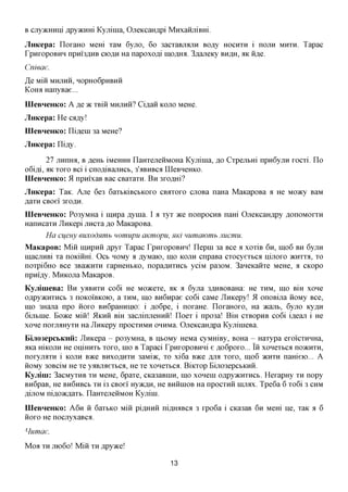 B cjxyjKHHiii jipyytmrn Kyjiiina, OjieKcaH,api MnxaiijiiBHi.
JiHKepa: IloxaHO Mem xaM 6yjio, 60 3acxaBjrajiH BO^y HOCHXH i noun                  MHXH.   Tapac
rpHxopoBHH npni3,axxB ciOflH Ha napoxom' inoflmi. 3,a,ajieKy BH^H, AK H,a,e.
Cnieae.
JQ Mm MHJIHH, HOpH06pHBHH
Komi HanyBae...
IIIeBHeHKo: A      JQ TK   xBiii MHJIHH? Ciflaii   KOJTO MeHe.

JiHKepa: He czjsyl
IIIeBHeHKo: ni,a,eiH 3a MeHe?
JiHKepa: ni,ay.

        27 jiHnmi, B RGHI, iMeHHH IlaHxejieHMOHa Kyjiima, flo Cxpejibm npn6yjiH xocxi. Ilo
o6ifli, AK xoxo Bci i cnofliBajiHCb, 3'aBHBca IIIeBHeHKo.
IIIeBHeHKo: 51 npmxaB Bac CBaxaxn. B H 3xo,a,Hi?
JiHKepa: TaK. Axe 6e3 6axbKiBCbKoxo                 CBAXOXO   cuoBa naHa MaKapoBa a He Moacy BaM
flaxH CBoei' 3XOAH.
IIIeBHeHKo: Po3yMHa i imxpa flynia. I a xyx ace nonpocHB nam OjieKcaH^py flonoMOxxH
HanncaxH JlnKepi jincxa flo MaKapoBa.
       Ha cijeny euxodnmh nomupu aicmopu, HKI mimawmb nucmu.
MaKapoB: Min imxpHH flpyr Tapac rpnxopoBHH! Ilepm 3a Bee a xoxiB 6H, IHO6 BH 6yjiH
macjiHBi xa noKinm. OCB HOMy a ,ayMaio, mo KOJTH cnpaBa cxocyextca nijioxo JKHXXA, XO
noxpi6HO Bee 3Ba>KHXH xapHeHbKO, nopa^HXHCb yciM pa30M. 3aneKaHxe MeHe, a CKopo
npm'fly. MnKOJia MaKapoB.
KyjiinieBa: B H yaBHXH co6i He Moacexe, AK a 6yjia 3flHBOBaHa: He XHM, IHO BIH xone
OflpyacHXHCb 3 noKoi'BKOK), a XHM, IHO BH6npae co6i caMe Jlmcepy! 51 onoBijia HOMy Bee,
mo 3Hajia npo HOXO BH6pammio: i fl,o6pe, i noxaHe. IIoxaHOxo, Ha acajib, 6yjio Ky^H
6ijibme. Boace mm 5IKHH BIH 3acjiinjieHHH! Iloex i npo3a! BiH CXBOPHB co6i iflean i He
xone noxjMHyxH Ha JlHKepy npocxHMH OHHMa. OjieKcaH^pa KyjiimeBa.
Biji03epcbKHii: JiHKepa - po3yMHa, B HbOMy HeMa cyMHiBy, BOHa - Haxypa exoi'cxHHHa,
aKa mKOJiH He oniHHXb xoxo, mo B Tapaci rpnxopoBHHi e flo6poxo... IH xonexbca noacnxH,
noxyjiaxH i KOJTH B>Ke BHXOAHXH 3aMi>K, xo xi6a B>Ke fljia xoxo, mo6 >KHXH nameio... A
HOMy 30BciM He xe yaBjiaexbca, He xe xonexbca. BiKxop Biji03epcbKHH.
Kyjiini: 3acMyxHB XH MeHe, 6paxe, CKa3aBmn, mo xonem oflpyacnxHCb. HexapHy XH nopy
Bn6paB, He BH6HBCB XH i3 CBoei' Hy»cfl,H, He BHHIHOB Ha npocxHH injrax. Tpe6a 6 xo6i 3 CHM
mjiOM nifl,o»cflaxb. IlaHxejieHMOH Kyjiim.
IIIeBHeHKo: A 6 H H 6aix>KO mm piflHHH ni,a,miBc;i 3 xpo6a i CKa3aB 6H Mem He, xaK a 6
HOXO He nocjiyxaBca.

Humae.
Moa   XH JIK)6O!   Miii   XH   jspyyKQl

                                                      13
 