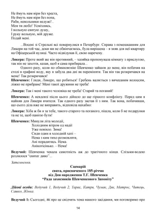 He iiMyxb HaM Bipn 6e3 xpecxa,
He iiMyxb HaM Bipn 6e3 nona,
Pa6n, HeBOJibHHKH Heflyaci!..
MOfl X JTK)6o! YCMixHHCb,
       H
I BOJibHyio CBaxyio Ayiny,
I pyKy BOJibHyio, Miii ^pyace.
noflaii MeHi.
        ...Bocem 3i Cxpejibm Bci noBepHyjiHca B nexep6ypx. CnpaBa 3 noMeniKaHmiM fljia
JlHKepn Ha XOH nac, AOKH MH He oGBimiaeMOCb, 6yjra BHpinieHa - a 3HAB ,HIM Hei' KBapxnpy
Ha 0(j)iiiepcbKiH Byjinni. ^acxo BiflBiflyBaB ii, CBOK) HapeneHy.
Jlmcepa: npoxe AKHH TKQ BIH npoxHBHHH, - xa3^HKa nponoHyBajia KiMHaxy 3 npncjiyxoio,
xaK BIH He 3axoxiB, Ka3aB, mo6 a caMa npHGnpajia...
       OflHOxo pa3y, KOJTH no o6HKHOBemio IIIeBHeHKo 3aHinoB ,a,o MeHe, BIH no6aHHB Ha
cxom B xpa(j)HHi BOfly, AKy a 3a6yjia flBa js,m AK nepeMimrra. TaK Bm xaK po3KpHnaBca Ha
MeHe! TaK po3KpHnaBca!
IIIeBHeHKo: TJIXJSJI, JlHKepo, mo po6nxbca! Tpe6eHb Bajraexbca 3 BHHecamiM BOJIOCCAM,
jiiacKO He npn6paHe! MeHi xaKoi' ,apy)KHHH He xpe6a!
JlnKepa: TaK i Mem xaKoxo nojiOBiKa He xpe6a! Cxapnii xa noxaHHii!
IIIeBHeHKo: A HeB,a,OB3i nicjra HBOXO js,mmiio RO me xipnioxo KOH(j)jiiKxy. nepefl HHM a
HaHH^B fljia JiHKepn BHHxejia. TaK oflHoxo pa3y 3acxaB 11 3 HHM. TaK BOHa, no6aHHBHiH,
mo CBOXO flijia BTKQ He BHnpaBHXb, Bi,axiOBijia Haxa6Ho:
Jlmcepa: Xi6a TK 6H a 3a xe6e, xaKoxo cxapoxo xa noxaHOxo, ninuia, KOJTH 6 He noflapyHKH
xa He xe, mo 6 nameio 6yxn!
IIIeBHeHKo: MnHyjiH jiixa MOJIOAH,
            XojIOflHHM BixpOM Ofl Haflii'
            YTKQ noBiajio. 3nMa!
            CH^H oflHH B xojiOflmH xaxi -
            HeMa 3 KHM XHXO P03MOBJMXH,
            Am nopa^HXHCb. HeMa.
            AmKoxiciHbKO. - HeMa!
BeayHHii: IIIeBHeHKa neKajia caMoxmcxt a>K %o xpaxinHoxo Kmmx Cjii3bMH-BOfloio
po3JiHjioca "cBiixee AHBO"...
3ameMHeHHH.
                                      CueHapiii
                          CBHTa, npHCBHHeHoro 185-piHHH)
                       Bia A H H Hapoa^eHHH T.r. IIIeBHeHKa
                    "Pa^a 3axHCHHKiB IIIeBHeHKOBoro 3anoBiTy"

J^iuoei ocodu: Bedynuu 1, Bedynuu 2, Tapac, Kampn, HyjviaK, JI^HK, Mampoc, Humeijb,
CaiUKO, yKiHKCl.

BeayHHii 1: Cboxcaxri, iHC npo He CBi^nnxb xeMa Hamoxo 3aciflaHHa, MH noxoBopHMO npo

                                           14
 