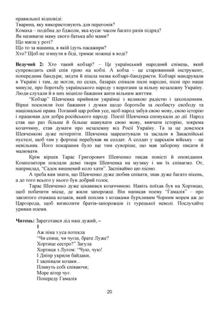 npaBHjibHoi' BiflnoBifli:
TBapHHa, aKy BHKopncxoByioxb jsjix nepexomB?
KoMaxa - no,a,i6Ha flo 6,H,)KOJIH, axa Kycae nacoM 6axaxo pa3iB ni^pafl?
51K Ha3HBaein MaMy CBOXO 6axtKa a6o MaMH?
LQp Maein y poxi?
LQp xo 3a Mannma, B AKiii i'flyxb nacajKnpn?
Xxo? LQ06 He 3xmxyxH B 6ifli, xpHMae HOKnni B BOfli?

BeayHHii 2: Xxo xaKHii Ko63ap? - Lie yKpamcbKnii Hapo,znxHH cniBenb, AKHH
cynpoBOflHXb CBiii cniB xpoio Ha Ko63i. A Ko63a - ne cxapoBHHHHH iHexpyMeHx,
nonepeflHHK 6aHflypn; 3Bi,axH H ninma Ha3Ba Ko63api-6aH,a,ypHCXH. Ko63api MaHflpyBanH
B YKpami i xaM, ,a,e MOXJTH, no cejiax, 6a3apax cniBajin nicm Hapomxi, nicm npo Hanie
MHHyjre, npo 6opoxb6y yKpamcbKOxo Hapo^y 3 BopoxaMH 3a Bijnmy He3ajie>KHy YKpamy.
JlfOflH CJiyxajTH H B HHX MilfflijIO 6a»CaHHa 5KHXH BUIbHHM 5KHXXAM.
       "Ko63ap" LQeBHeHKa npniimijiH yKpamni 3 BejxnKOio pa^icxio i 3axomieHmiM.
Bipmi nocHjiHjxn ixm 6a>KaHmi i ,ayMKH IHOAO 6opoxb6n 3a oco6ncxy CBo6o,ay xa
HamoHajxbm npaBa. Lloxamm nap po6nB yce, ino6 Hapofl 3a6yB CBOK> MOBy, CBOK) icxopiio
i npaniOBaB fljra ,a,o6pa pociiicbKOxo Hapo^y. Iloe3ii LQeBHeHKa cnoHyKajin ^o jsji. Hapofl
cxaB m,o pa3 6ijibine ii Gijxtnie maHyBaxn CBOK) MOBy, BHBHaxn icxopiio, 30KpeMa
K03anHHHy, cxaB flyMaxH npo He3ajie>KHy Bifl Pocii YKpamy. Ta 3a ne flOBenoca
LQeBneHKOBi jsyyKQ noxepnixn. LQeBHeHKa 3aapemxyBajiH xa 3acjiajiH B 3aKacnincbKi
nycxem, mo6 xaM y (j)opxeiu nepe6yBaB AK COJWX. A coji^ax y napcbKiM BiiicbKy - ne
HeBijibHHK. Hoxo noKapaHHa 6yjio me XHM cyBopinie, mo MaB 3a6opoHy nncaxn ii
MajxiOBaxH.
       KpiM BipmiB Tapac LpnxopoBHH LQeBneHKO nncaB noBicxi ii onoBiflamra.
KoMno3Hxopn noKjiajin ,a,eflKi xBopn LQeBHeHKa Ha My3HKy i MH ix cniBaeMO. Ox,
Hanpnioiafl, "Ca^OK BHnmeBHii KOJIO xaxn". 3acniBaiiMO mo nicHio.
       A xpe6a BaM 3Haxn, mo LQeBneHKO jsyyKQ JIK)6HB cniBaxn, 3HaB jsyyKQ 6axaxo nicem,
a flo xoxo BCBOXO y HBOXO 6yB floGpnii XOJIOC.
       Tapac LQeBneHKO jsyyKQ niKaBHBCfl K03aHHHHOK). HaBixb noixaB 6yB Ha Xopxnmo,
ino6 no6anHXH Micne, ,a,e >KHJIH 3anopo>Kni. BiH HanncaB noeMy 'TaMajiia" - npo
3aB3flXOXO OXaMaHa K03aKiB, flKHH nOnjIHB 3 K03aKaMH 6ypxjiHBHM ^opHHM MopeM a>K AO
Iiapxopo,a,a, ino6 BH3BOJIHXH 6paxiB-3anopo>KniB i3 xypenbKoi HeBOJii. Llocjiyxaiixe
ypHBKH noeivm.

HnTeub: 3apexoxaBca flifl Ham jsyvKim, -
          1
          A>K niHa 3 yea noxeioia
          " ^ n cnnin, HH nyem, 6paxe Jlyace?
          Xopxnne cecxpo?" 3axyjia
          Xopxnna 3 JlyxoM: "^yio, nyio!
          I ^Hinp yKpnjm 6aiiflaKH,
          I 3acniBajm K03aKH...
          LIjmByxb co6i cniBaiOHn;
          Mope Bixep nye.
          Llonepefly TaMajiia

                                             20
 