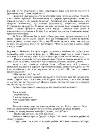 BeayHHii 1: 51K npncjxy>KHHK y naHa EHxejibxapflxa Tapac caM BHBHHB nojibCbKy ii
(j)paHiiy3bKy MOBH, i OHCBHAHO pociiicbKy.
        IlpaFHeHHa LQeBHeHKa 3,a,o6yxH AKHaiiGijibnie 3HaHb i BMiHb BHaBHjioca FOJTOBHHM
y iioro BHKyni 3 KpinanxBa. BiH BHBnaB HayKy npo npnpo,zry, npo XBapHH (300JTOxiio), npo
pocjiHHH (6oxaHiKy), npo moflHHy (aHaxoMiio i (j)i3iojiorno), npo 3eMjrio (xeojioxiio), npo
MmepajiH (MiHepajioxiio), npo nuaHexn (acxpoHOMiio), MaxeMaxHKy, MncxenxBO.
Cxy^iiOBaB BiH apxeojioxiio, 60 BipHB, mo BOHa AonoMO^ce iioMy BHBHHXH Kyjibxypy
jnofleii i Kpaine 3po3yMixn MHHyjre CBOFO Hapo^y. LQeBHeHKO 6paB ynacxb B
apxeojroxiHHHx eKcneflnniflx B YKpaiHi ii Ha 3acjiaHHi JIJIK ,a,ocjii,zry ApajibCbKoro Mopa i
npHKacniiicbKOFO Kpaio.
        51K 6annxe, LQeBHeHKO 6yB He jinnie 3fli6HOK), po3yMHOK) My^poio JHO^HHOK), ane ii
3flo6yB BHCOKy ocBixy, BejiHKi 3Haffira. BiH 6yB HenepecinHHM yneHHM i3 BCUHKHM
3HaHHaM pi3HHx jm%ROK HayKH. Ha AyMKy LQeBHeHKa ocBixa e jsyyKQ BaacnHBa AJM
jriOflHHH, jsjix po3BHXKy KyjibxypH. BiH FOBopHB: "^oxo He HaBHHBca B niKOJii, Hexaii
flOBHHXbCfl flOMa".

BeayHHii 2: LQeBHeHKO 6yB Ayace flo6poio JHOAHHOIO; a OCO6JXHBO BiH JTK)6HB ,a,ixeii.
Llocjxyxaiixe OAHH eni30fl i3 iioxo acnxxa. LQeBHeHKO nepe6yBaB y KneBi i niniOB
MajiiOBaxH 3ojroxi Bopoxa, a noxiM Bifl,BiflaxH CBOFO npnaxejra Cannca ^yacGHHCbKOxo.
       ...PanxoM HenoflaniK nonyBca flnxirxnii njran. Tapac He 3BepxaB cnonaxKy Ha xe
yBaxn. KOJTH ne: 6jxn>KHe, rojiocmnie! A>K 3axoflHjraca, HeBxiniHO pH,a,aK)HH, flnxmia...
       YcxaB 3i CBoei xpnm)KKH, npoiiniOB xpoxn xpe6eHeM Bajxy xa ii 3ynnHHBCfl,
3flHBOBaHHii: ni,a, BajxoM, B nopocmii HopxonojioxoM KaHaBi, GjiyKano fliBna, poKiB 30 xpn
iioMy in,OHaii6ijTbine. 51K BOHO, cepflenme, CIOAH nonajxo?... 36ix yHH3, flo AHXHHH,
cxHjiHBca Hafl Heio:
      - LQp To6i, xojiy6KO? ^ H A XH?
      LlepenaKaHa ,a,HXHHa 3anjiaKajra me flyacne ii noflnGyjifljia xexb Bi,a, He3HaiioMOFO
fla^bKa. CxynnB Tapac ycnifl 3a Heio, B3AB Ha pyKH, oriumaiOHHCb, - ,a,e TK BOHa xa Maxn
HH xxo xaM, m,o 3axy6HjiH ,a,HXHHy? /IoBKOna mKOxo. ^HXHHa npynajiaca ii penexyBana
xaK, mo a>K y Byxax jran,ajio.
      BniiniOB Tapac 3i CBoeio 3Haxi,a,KOK) Ha Ban, flaBaii XOAHXH, KOJinxaxn:

      A-a-a, flHXHHO,
      LIoifleMO no ciHO,
      A a 6y,ay ciHO Kjiacxn,
      A XH 6yfleni 6HHKH nacxnn
      A-a-a!
       3HecHjieHafliBHHHKaxpoxn Bxininjiaca, xijibKH pa3 y pa3 6omcHO xjinnana. Tapac
BHHHAB 3 KHineHi BejiHKy Kapxaxy HOCOBy xycxKy, po3CxejrnB Ha 3eMjii. LIocaflHB
AiBHHHKy Ha xycxKy, nopnBca B nopx(j)em, flicxaB cyxoro 6y6jrnKa.
       - Ha, i'ac, MO;I jiacxiBKO... /IoGpnii 6y6jrnHOK...
       ^iBHHHKa y3fljiacfl rpn3xn 6y6jrnK, a Tapac XHM nacoM 3axoflHBca po6nxn iii
irpaniKy 3 nanepy.
       - TapHa ,a,OHfl... He njrane. 51 iii namo 3po6jrio... Ocb AKHH HOBHHHOK no Mopio


                                            22
 