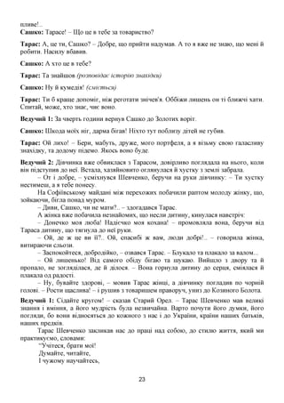 njiHBe!..
CamKo: Tapace! - IU,o He B Te6e 3a TOBapncTBO?
Tapac: A, He TH, CaniKO? - ,H,o6pe, mo npniiTH Ha^yMaB. A         TO   a   BTKQ   He 3Haio, mo Mem ii
po6irra. HacHjiy B6aBHB.
CamKo: A XTO He B Te6e?
Tapac: Ta 3HaiiiHOB (po3noeidae icmopiw 3naxidKu)
CamKo: Hy ii KyMeflia! (cMiemhcn)
Tapac: TH 6 Kpaine flonoMir, mac peroTaTH 3mHeB'a. 066i>KH jiHineHb OH Ti 6jiH>KHi xara.
CnHTaii, Moace, XTO 3Hae, nne BOHO.
BeayHHii 1: 3a HBepTb TOAHHH BepHyB CaniKO jo        3OJTOTHX   BopiT.
CaniKo: UlKOfla   MOIX   mr, ,a,apMa 6iraB! HixTO TyT no6jiH3y ,a,iTeii He ry6nB.
Tapac: Oii JTHXO! - Bepn, Ma6yTb, ^pyace, MOTO nopT(j)ejLa, a a Bi3bMy              CBOIO   rajiacjiHBy
3HaxiflKy, TaflOflOMyni^eMO. 5IKOCB BOHO 6y,a,e.
BeayHHii 2: ,H,iBHHHKa B»ce o6BHKjiaca 3 TapacoM, ,a,OBipjiHBO norjLa,a,ajia Ha HBOTO, KOJIH
BIH ni^CTynHB ,a,o Hei. BcTana, xa3aiiHOBHTO onraHyjiacfl ii xycTKy 3 3eMjii 3a6pajia.
       - O T i fl,o6pe, - ycMixHyBca IIIeBHeHKO, 6epyHH Ha pyKH ,a,iBHHHKy: - TH xycrncy
HecTHMeni, a a Te6e noHecy.
       Ha Co(j)iiBCbKOMy Maimam Miac nepexoacnx noGannjiH panTOM MOJio^y aciHKy, mo,
3oiiKaK)HH, 6irjia noHafl MypoM.
       - ^HBH, CaniKO, HH He MaTH?.. - 3floraflaBca Tapac.
       A )KiHKa BTKQ no6aHHjia He3HaiioMHx, mo HecjiH ,a,HTHHy, KHHyjiaca HaBCTpin:
       - ^OHenKO Moa jiK)6a! Ha^ieHKO MOA KoxaHa! - npoMOBjiajia BOHa, Gepynn Bi,a,
Tapaca AHTHHy, mo Tarayjia AO Hei' pyKH.
       - Oii, fle 7K ije BH ii?.. Oii, cnacn6i TK BaM, JIIOAH ,a,o6pi!.. - roBopHjia JKmica,
BHTHpaiOHH CJIB03H.
       - 3acnoKoiiTeca, ^oGpofliiiKO, - 03BaBca Tapac. - Ejryicajio Ta njiaKajio 3a BanoM...
       - Oii jiHineHbKo! Bi,a, caMoro o6i,a,y 6iraio Ta myKaio. BHHHIJIO 3 flBopy Ta ii
nponajio, He 3orjLa,a,ijiacfl, fl,e ii flijioca. - BoHa ropHyjia ^HTHHy ^o cepiLa, CMiajiaca ii
njiaKajia OA pa^ocTi.
       - Hy, 6yBaiiTe 3flopoBi, - MOBHB Tapac >KiHHi, a ,a,iBHHHKy norjiaflHB no nopmii
rojiOBi. - POCTH inacjiHBa! - i pyniHB 3 TOBapnineM npaBopyn, yHH3 flo KO3HHOTO BojiOTa.
BeayHHii 1: Ci^aiiTe KpyroM! - CKa3aB CTapnii Open. - Tapac IIIeBHeHKO MaB BejiHici
3HaHHa i BMimra, a iioro My,apicTb 6yjia He3BHHaiiHa. BapTO nonyTH iioro flyMKH, iioro
norjiafl,H, 6o BOHH BiflHOcaTbca ,a,o KOJKHOTO 3 Hac i flo YKpaiHH, Kpamn HaiHHX 6aTbKiB,
HaniHx npczpciB.
        Tapac IIIeBHeHKO 3aKjiHKaB Hac flo npani Ha,a, co6oio, flo CTHJIK) JKHTTA, AKHH MH
npaKTHKyeMO, cjiOBaMH:
         "YniTeca, 6paTH MOI!
         ^yMaiiTe, HHTaiiTe,
         I ny>KOMy HaynaiiTecb,


                                               23
 