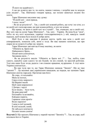 H CBOXO He Hypaiixecb!».
      A mo BH AyMaexe npo xe, HH ocBixa, 3HaHHa i BMmHfl, e noxpi6m BaM xa 3axajiOM
yciM jnoflflM?... TaK, LQeBHeHKO XOBOPHB npaB,a,y, mo noxaHO acHBexbca juojsjmi 6e3
OCBixH.
      Tapac LQeBHeHKO BHCJTOBHB xaKy ,ayMKy:
      "B CBOIH xaxi - CBOA npaB^a,
      I CHjra, i   BOJM!"
      -   51K BH  ije po3yMiexe?... TaK, y CBOIH xaxi KOJKHHH po6nxb, mo xone i AK xone; a B
He CBOIH xaxi xocnoflap Kaace, mo BaM MoacHa PO6HXH, a HOXO He MoacHa.
        UIo Kpaine, HH >KHXH B CBOIH xaxi HH B Hyaciii?... TaK, OHCBHAHO, mo B CBOIH xaxi.
5lKy xaxy MaB Ha flyMni Tapac LQeBHeHKO?... TaK, xaxy - YKpamy. 5LK BOHa 6y,a,e "CBOA",
xo6xo He BLU, KOXO He3ajie>KHa, yKpamni xocno,a,apK)BaxHMyxb y m , HaBe^yxb xaKHH
nopfl,a,OK, mo6 MoacHa 6yjro BUIBHO ii ,a,o6pe >KHXH.
         UI06 6yjro B Hac inacraiBe ii pa^icHe JKHXXA, xpe6a HaM BciM y CBOIH xaxi
cniBnpainoBaxH, noMaxaxn co6i, >KHXH B 3xofli. B H BTKQ HaneBHO noMixHjiH, mo npn
CBapm BH He Moacexe ii ,a,o6pe xpy 3axpaxn.
         Tapac LQeBHeHKO ,a,aB HaM me ii iHiny BKa3iBKy, HK >KHXH:
         "06mMixe >K, 6paxn MOI.
         HaiiMeHHioxo 6paxa, -
         Hexaii Maxn ycMixHexbca,
         3anjraKaHa Maxn...".
         - 5LK BH po3yMiexe BHCJiiB: "06mMixe TK 6paxn MOI...?".... TaK, moGixb O^HH
OflHOxo, HiaHyiixe O^HH OAHOXO HH Bm 6i,znxHH, HH BiH yneHHH, HH npocxnii po6ixHHK.
Tofli Mi>K HaMH 6yfle 3xo,a,a, pa^icxb i MH cxaHeMO KpainHMH, My,apiinHMH. A xo^i Maxn-
YKpaiHa ycMixHexbca...
         - B H BTKQ nyjiH npo xe, mo Tapac LQeBHeHKO HanncaB "3anoBix". ILIo He xaKe
"3anoBix"? ...Lie BKa3iBKH ^am yKpamcbKHM HainaflKaM, He nopa^H, mo 3anHniHB Tapac
LQeBHeHKO CBoeMy Hapo^OBi. LIponHxaio BaM iioxo:
        51K yMpy, xo noxoBaiixe
        MeHe He MoxHjri,
        Cepefl cxeny ninpoKOxo.
        Ha BKpami MHjriii:
        ILI06 jiaHH ninpoKonojii
        I /Lmnpo, i Kpyni
        Byjro BHflHO, - 6yjro nyxn,
        51K peBe peBynnii!
        ILoxoBaiixe xa BcxaBaiixe,
        KaiiflaHH nopBixe,
        I Bpa^COK) 3JTOK) KpOB'K)
        BOJTK) OKponixe!
        I MeHe B ciM'i' BejnxKiii,
        B ciM'i BOJibmii, HOBiii,
        He 3a6yflbxe noM'^Hyxn
        He3JTHM XHXHM CJTOBOM!
BeayHHii 2: ILIo npocnxb LQeBHeHKO y nepmiii nacxHHi "3anoBixy"?... TaK, HK yMpe, mo6
noxoBajiH iioxo B YKpaim.

                                            24
 