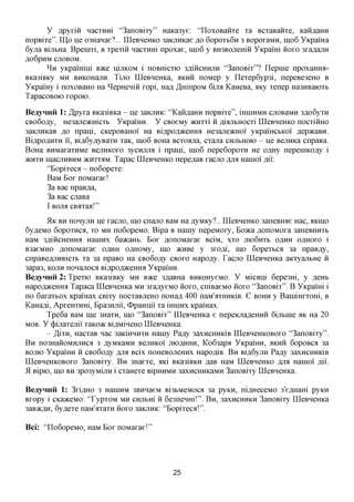 y flpyxiii nacxnm "3anoBixy" HaKa3ye: "LIoxoBaiixe xa BCxaBaiixe, Kaii,zi,aHH
nopBixe". LQp y e 03HaHae?... LQeBHeHKO 3aKjinKae ^o 6opoxb6n 3 BopoxaMn, 111,06 YKpama
6yjra BijibHa. Bpeinxi, B xpexiii Hacxnm npoxae, 111,06 y BH3BOJiemii YKpami iioxo 3xa,a,ajiH
fl06pHM CJTOBOM.
       ^ n yKpamini BTKQ nijiKOM i noBHicxio 3,a,iiicHHjxH "3anoBix"? Ilepnie npoxamra-
BKa3iBKy MH BHKOHanH. Tijio LQeBHeHKa, iiKHH noMep y Ilexep6yp3i, nepeBe3eHO B
YKpamy i noxoBaHO Ha ^epHeniii xopi, Hafl ,HxrinpoM 6ijm KaHeBa, AKy xenep Ha3HBaioxb
TapacoBOK) xopoio.

BeayHHii 1: ,ZLpyxa Bica3iBKa - ne 3aKjiHK: "KaHfl,aHH nopBixe", minnMH cuoBaMH 3,a,o6yxH
CBo6ofly, He3ane>KHicxb YKpamH. Y CBoeMy acnxxi H ,a,ifljibHOCxi LQeBHeHKO nocxiimo
3aKjiHKaB ^0 npani, CKepoBaHoi' Ha Biflpofl^ceHHa He3ajie>KHoi yKpamcbKoi flepacaBH.
BiflpoflHXH ii, Bifl6yflyBaxH xaK, 111,06 BOHa Bcxoana, cxana CHJIBHOIO - ne BejiHKa cnpaBa.
BoHa BHMaxaxHMe BCJIHROXO 3ycnjijM i npani, 111,06 nepeGopoxn He o,a,Hy nepeniKOfly i
>KHXH macjiHBHM >KHxxflM. Tapac LQeBHeHKO nepe^aB xacno AJM Hainoi ,a,ii:
        "Bopixeca - no6opexe:
        BaM Box noMaxae!
        3a Bac npaB^a,
        3a Bac cuaBa
        I BOJM CBaxaa!"
       51K BH nonyjiH ne xacno, mo cnajio BaM HaflyMKy?..LQeBHeHKO 3aneBHae Hac, AKino
6yfleMO 6opoxHca, xo MH no6opeMO. Bipa B Hainy nepeMOxy, Boaca flonoMOxa 3aneBHnxb
HaM 3flincHeHHa Haninx 6a>KaHb. Box ^onoMaxae BCIM, xxo jno6nxb O^HH OAHOXO i
B3aeMHO flonoMaxae O^HH caxiOMy, mo acHBe y 3xofli, mo 6opexbca 3a npaB^y,
cnpaBefljiHBicxb xa 3a npaBO Ha CBo6ofly CBOXO Hapo^y. Tacjio LQeBHeHKa aKxyajibHe H
3apa3, KOJTH nonajioca Biflpofl^ceHHa YKpamH.
BeayHHii 2: Tpexio BKa3iBKy MH B>Ke 3,a,aBHa BHKOHyeMO. Y Miami 6epe3Hi, y RGHI,
Hapofl^ceHHa Tapaca LQeBHeHKa MH 3xa,a,yeMO HOXO, cniBaeMO HOXO "3anoBix". B YKpami i
no 6axaxbox Kpamax CBixy nocxaBjieHO noHafl 400 naM'axHHKiB. G BOHH y Banimxxom, B
KaHafli, ApxeHXHHi, Epa3Hjxii, OpaHnii xa iHinnx Kpamax.
       Tpe6a BaM me 3Haxn, mo "3anoBix" LQeBHeHKa e nepeKjiafleHHH 6ijibine AK Ha 20
MOB. Y (j)ijiaxemi xaKoac BiflMineHO LQeBHeHKa.
       - ^ixn, HacxaB nac 3aKiHHHXH Hainy Pa,ay 3axncHHKiB LQeBneHKOBOxo "3anoBixy".
B H no3HaHOMHjiHCfl 3 ,ayMKaMH BejinKoi JIIOAHHH, Ko63apa YKpamn, AKHH 6opoBca 3a
BOJXK) YKpamn ii CBo6o,a,y AJM Bcix noHeBOJieHHx Hapo^iB. B H Bi,a,6yjiH Pa^y 3axncHHKiB
LQeBneHKOBOxo 3anoBixy. B H 3Haexe, md BKa3iBKH ROB HaM LQeBHeHKO AJM Hainoi flii.
9L Bipio, mo BH 3po3yMijm i cxaHexe BipHHMH 3axncHHKaMH 3anoBixy LQeBHeHKa.

BeayHHii 1: 3xi,a,HO 3 HaniHM 3BHnaeM Bi3bMeMOca 3a pyKH, ni,a,HeceMO 3'eflHam pyKH
Bxopy i CKaaceMo: 'TypxoM MH cnjibm ii 6e3neHHi!". BH, 3axHCHHKH 3anoBixy LQeBHeHKa
3aB»cfl,H, 6yflexe naM'axaxn iioxo 3aKjmK: "Bopixeca!".

Bci: "LIo6opeMO, HaM Box noMaxae!"




                                             25
 