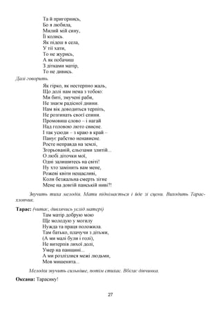 Ta H npuropHHCb,
               Bo a moGnjia,
               MHJIHH Miii CHHy,
               II KOJTHCb.
               51K ni^ein B cena,
               y Til xaTH,
               To He JKypucb,
               A aK no6aHHin
               3 ,a,iTKaMH MaTip,
               To He AHBHCB.

ffcuii   zoeopumb.
               51K ripKO, aK HecTepnHO acanb,
               IU,o floni HaM HeMa 3 TO 6OK>:
               M H 6nTi, 3MyHem pa6n,
               He 3HaeM paflicHoi AHHHH.
               HaM BiK AOBOflHTbca TepniTb,
               He po3THHaTb CBoei cnHHH.
               npoMOBHin CJIOBO - i Haraii
               Hafl rojiOBOK) JIIOTO CBHCHC
               I TaK yciOflH - 3 Kpaio B Kpaii -
               naHye pa6cTBO HeHaBHCHe.
               PocTe HenpaB^a Ha 3eMjii,
               3ropbOBamii, cjib03aMH 3JiHTiii...
               O JlK)6ifliTOHKHMOl,
               Oflm 3ajiHHiHTecb Ha CBm!
               Hy XTO 3aMiHHTb BaM MeHe,
               PoaceBi KBiTH HemacjiHBi,
               KOJIH 6e3>KajTbHa CMepTb 3irHe
               MeHe Ha flOBriii naHCbKiii HHBi?!

       3eynumb       muxa Mejiodm. Mamu   niduiMaembCH i ude 3i cueuu. Buxodumb   Tapac-
xjionnuK.

T a p a c : (numae, duenmucb ycjiid Mamepi)
                TaM MaTip flo6pyio MOK>
                ITJe MOJiOflyio y Mornjiy
                Hyaena Ta npana nojiOKHjia.
                TaM 6aTbKO, rnianyHH 3 ,a,iTbMH,
                (A MH Mani 6yjiH i roni),
                He BHTepniB JTHXOI flom,
                YMep Ha naHiiiHHi...
                A MH p03Jli3J!HCa Me^ci JHOflbMH,
               M O B MHiHerorra...
         Mejiodm 3eynumb cujibuiuie, nomiM cmuxac. Bdizae   dienuuKa.
OKcaHa: Tapacnicy!


                                               27
 