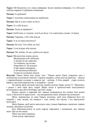 Tapac: Oii OiccaHOHKO, XH y BiHKy HaiiKpaina. 3a Bcix naroiHOK HaiiKpaina. A a xo6i me ii
Ho6ixKH cnpaBjiK) i3 cpi6HHMH niflxdBKaMH.
OKcaHa: 13 cpi6HHMH?
Tapac: I 30JTOXHMH A3BiHOHKaMH Ha 3aKa6jryKax.
OKcaHa: Hie m B KOXO xaKHx He 6yjro.
Tapac: A B xe6e 6y,ayxb.
OKcaHa: 3a mo TK cnpaBHMO?
Tapac: OfliG'eMOCb ox 3JiH,znxiB, xo^i ii yce 6y,a,e. I nofl3BiHOHKaxyxa,a,aK): XH iifleHi.
OKcaHa: TapacHKy, a 6e3 xe6e mKy^H.
Tapac: A AK ,a,o naHa noKjinnyxb?
OKcaHa: He ni,ay! Xon y6nii, He niay!
Tapac: I a He Bifl^aM xe6e mKOMy.
OKcaHa: Oii, no6i>Ky, 60 me e po6oxa Ha xopo^i.
Tapac: M H BKynonni KOJIHCB pocjin,
          MajreHbKHMH co6i JHOGHJIHCB.
          A Maxepi Ha Hac AHBHJTHCK
          Ta XOBOpHJTH, mO KOJIHCb
          OflpyacHMO i'x. He BxaflanH.
          Cxapi 3apaHi noBMHpajin,
          A MH MajXHMH p03iiilHJTHCb
          Ta B7KQ He CXOflHJIHCb HiKOJTH.
BeayHHH. TaKOK) 6anHB noex piflHy xaxy: "nepe^i MHOK) 6iflHa, cxapeHbKa xaxa 3
noxeMHijioK) COJIOM'^HOK) cxpixoK) i HOPHHM ,a,HMapeM, a 6ijra xaxn Ha npHnijiKy - flGjiyroi
3 HepBOHo6oKHMH njio^aMH, a HaBKOJio Hei' - KBixHHK. A 6ijra ABepeii - cxapa xijuracxa
Bep6a i3 3acoxjiHM BepxoBixxaM, a 3a Bep6oio - KjiyHa".
      Ha xaKOMy (j)om cnonaxKy BHexynae Majinii xjionnHK Tapac, noxiM T J  LQeBHeHKO,
i pa30M 3 HHM xepoi' iioxo XBopiB. Bipnii noexa B xpoHOJioxinmii nocjiiflOBHOCxi
po3noBifl,aK)Xb npo JKHXXA Ko63apa, npo iioxo xBopn.
      BejIHKi flOpOXH B HIHpOKHH CBix 3aB»Cfl,H nOHHHaKDXbCa Bifl, CXOKKH 6ijra piflHOl
ocejii, a 6axaxcxBO ii Kpaca noe3ii - Bi,a, MaxepHHCbKoi nicm, cniBaHoi Hafl KOJIHCKOK).
        Maxn, 3BepxaK)HHCb AO CHHa Tapaca, MOJinjiacb, mo6 AOJM o6epixajia iioxo Bifl
xBopo6n i 3JIHX jiK)fl,eii, Bi,a, Heinacxa i 3JIHX a3HKiB, Bi,a, CMyxKy i Bi,a, Hepo3yMHHx
BecejxoiniB.
        Maxn 6a»cajia, mo6 JKHXXA BHCxejinjio CHHy CXOKKH 6apBiHKOM, BHCBIXHIIO 3opaMH
acHHMH, BHcniBajio COJIOB'AMH.
        Bijib UleBHeHKa-noexa 3a AOJIK) Hapo^y Hapo,a,HBCfl 3 KOJIHCKOBOI, AKy cniBajia
Maxn. n p o ije Bm nncaB:
        MeHe xaM Maxn noBHBajia,
        CBOK) Hyacfly nepejiHBajia


                                               28
 