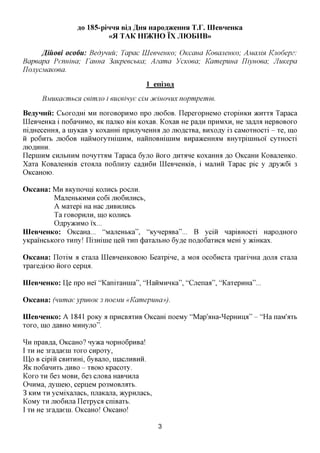 #0 185-piHHH Bia A HH Hapoa^eHHH T.r. IIIeBHeHKa
                            «fl TAK HDKHO IX JIK)BHB»

       J^iuoei ocodu: Bedynuu; Tapac UleenenKo; OKCCIHCI KoeajienKo; AMCIJIW Knodepz:
Bapeapa Pennma; Fauna 3aKpeecbKa; Azama VcKoea; Kamepuua Yliyuoea; JIuKepa
IJojiycMaKoea.

                                         1 eni30fl

      BMWtaembCH ceimno i euceinye ciM jfcwomix nopmpemie.

BeayHHii: Cboxczmi MH IIOXOBOPHMO npo JXK>6OB. IlepexopHeMO cxopiHKH JKHXXA Tapaca
IIIeBHeHKa i no6aHHMO, AK najiKO Bm KOxaB. KoxaB He pa^H npHMXH, He 3afljra HepBOBOxo
nifl,HeceHHa, a HiyKaB y KOxaHHi npHjiyneHHa ,a,o jno,a,cxBa, BHxofly i3 caMOXHOCxi - xe, mo
H po6nxb JTK)6OB HaHMOxyxmniHM, HaHnoBHiiHHM BHpaaceHHaM BHyxpiiHHboi' cyxHOCxi
JXfOflHHH.
ilepiHHM CHjibHHM nonyxxaM Tapaca 6yjro HOXO ^Hxane KOxaHHa ,a,o OKcaHH KoBaneHKO.
Xaxa KoBaneHKiB cxoana no6jiH3y caflH6n IIIeBHeHKiB, i MajxHH Tapac pic y flpy»c6i 3
OKCaHOK).

OKcaHa: M H BKynoHni KOJXHCB pocjin.
         MajreHbKHMH co6i JHOGHJIHCB,
         A Maxepi Ha Hac AHBHJTHCB
         Ta XOBOpHJTH, IH,0 KOJXHCb
         OflpyacHMO i'x...
IIIeBHeHKo: OKcaHa... "MajieHbKa", "KynepaBa"... B yciii napiBHOCxi HapoflHOxo
yKpamcbKOxo xnny! ni3Hinie neii xnn (j)axajxbHO 6y,a,e nofloGaxnca Mem y 5Kifficax.

OKcaHa: IIoxiM a cxana HleBHeHKOBOio Beaxpine, a MOA oco6ncxa xpaxinHa AOJM cxana
xpaxe^ieio iioxo cepu^.

IIIeBHeHKo: lie npo Hei' "KanixaHina", "HaHMHHKa", "Cjrenaa", "KaxepHHa"...

OKcaHa: (numaeypueoK 3 noejviu «Kamepima»).

IIIeBHeHKo: A 1841 poKy a npncBaxHB OKcam noeMy "Map'aHa-^epHHiia" - "Ha naM'axb
xoxo, mo naBHO MHHyjro".

^ H npaBna, OKcaHO? nyaca HopHo6pnBa!
I XH He 3xanaein xoxo cnpoxy,
II],o B cipiii CBHXHHi, 6yBajio, macjiHBHH.
51K no6aHHXb ,H,HBO - XBOK> Kpacoxy.
Koxo XH 6e3 MOBH, 6e3 ciiOBa HaBHHjia
OnHMa, nynieio, cepneM PO3MOBJMXB.
3 KHM XH ycMixanacb, njiaKana, JKypHjiacb,
KoMy XH jno6Hjia Ilexpyca cniBaxb.
I XH He 3xaflaeni. OKcaHo! OKcaHo!

                                              3
 
