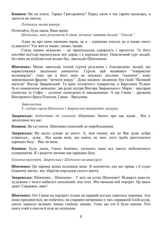 KHSDKHa: B H He cnnxe, Tapace TpHxopoBHHy? Ilepefl CHOM a xaK xapane MOJiHjiacb, a
3acHyxH He 3M0xjia.
      Tlodanujia Jiucmu nanepy.
IIoHHxaHxe, 6yflb Jiacica, Banii Bipnii.
      UleeneuKO, ucmepo3yMiwmi Ticmau, nommae mimamu 6anady "Tonoim".
       A^^ce ije npo MeHe Hanncam Bipnii, He a - caxxHOKaa xonojm, He a neKaio CBOXO
cyfl^ceHOxo! Yce JKHXXA neKaio, neKaio, neKaio.
       CxHjib HaniHx Bi^HOCHH - He npHaxejibCbKa oflBepxicxb i npocxoxa. Ta iioxo
nocximri Bifl,'i3flH npoHH3yBajiH Moe cepne, i a ,a,opiKajia iioMy. HeBejiHHKHH xypx mofleii,
6e3 AKHX He Bifl,6yBaexbca acofleH 6aji, 3aBOJiofliB IIIeBHeHKOM.

IIIeBHeHKo: MHOIO 3aBOJio,a,iB xicHHii xypxoK po3yMHHx i 6jraxopoflHHx mofleii, mo
KopHCxyBajiHCfl 3axajibHOK) CHMnaxieio. TypxoK neii Ha3HBaBca "xoBapncxBO
MoneMopfliB", xoMy mo B iioxo MOBi He icHyBano fliecnoBO "IIIDIHHTH", BOHO
3aMiHK)Bajioca (j)pa30io "MOHHXH Mopfly". JfyyKQ niKaBoio JHO^HHOK) 6yB ixmii "BejiHKHii
Maxicxp" BiKxop 3aKpeBCbKHii. Ta KpiM HOJiOBinoxo xoBapncxBa, B Bepe30BHx Py^Kax
6yjro CHMnaxHHHe jKmonxBo: jspi pi,znxi cecxpn Biicxopa 3aKpeBCbKOxo: Mapia - npexapHa
niamcxKa xa Co(j)ia - ^oxenHa onoBi,a,aHKa ii nHCbMeHHHinx A me TaHHa - flpyacHHa
BiKxopoBoxo 6paxa IIjiaxoHa, TaHHa - BpczuiHBa.

      3ameMHeHHH.
      y 2Jiu6um ciferni UleeneuKO i 3aKpeecbKa mamjwwmb Ma3ypKy.

3aKpeBCbKa: (nidxodumb       do KHXCHCHU) IIIeBHeHKo 6axaxo npo Bac Ka3aB... BiH y
3axonjreHHi Bi,a, Bac.
KHSDKHa: 51K yci noexn. IIIeBHeHKo CXHJTBHHH JO nepeGijibineffira.
3aKpeBCbKa: B H Ha^xo cyBopi AO HBOXO. A, urni iHHiHM, BiH ^o Bac Ayace flo6pe
cxaBHXbca... jsyyKG... BiH Ka3aB Mem, mo HaBixb He 3Hae, KOXO xpe6a npoxonocHXH
napHHeio 6ajiy - Bac HH MeHe.
KHSDKHa: By^B JiacKa, TaHHO iBamBHO, yBijibmxb MeHe Bi,a, xaKOxo He6e3neHHOxo
cynepHHiixBa. 513 pa^icxio BH3Haio Bac napHHeio 6ajiy.
KHHJtCHCi euxoduwih. 3aKpeechKa i UleeneuKO ua aeancijem.
IIIeBHeHKo: Ila napiBHa aciHKa nojiOHHjia MeHe. 51 HenoMixHO AJM Hei 3ipBaB 3 ii cyKHi
6jiaKHXHy KBixKy, aKy 36epixaB BnpoflOB^c ycboxo JKHXXA.
3aKpeBCbKa: IIIeBHeHKo... IIIeBHeHKo... Y Bcix Ha ycxax IIIeBHeHKo! Bi,a,Bepxo Kaacynn,
xyfl,o»cHHK 3 Hboxo Ha6axaxo CHjibmniHii, m>K noex. BiH HanncaB Miii nopxpex. lie aKecb
flHBo! CnpaB^cHe flHBo!

IIIeBHeHKo: Oni TaHHH Ha nopxpexi xijibKH Ha nepniHii noxjnm 3flaioxbca HOPHHMH. Axe
AKIHO npH,a,HBHXHCfl, BH noGannxe, AK cxapaHHO BHxpHMaHO y HHX cnpaB^cHiii ixHiii KOJiip,
CaiOHy HaBKOJTO BejTHKHX 3mHHb XJXH60Ky CHHflBy. TOMy mO OHi 11 6yjTH CHHiMH. X O H
CHHix oneii a mKOJiH ii mjsff He ocniByBaB.

                                              6
 
