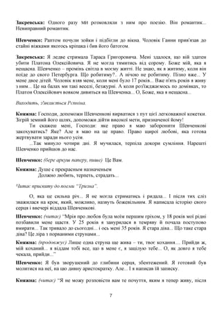 3aKpeBCbKa: OAHOXO pa3y MH PO3MOBJIAJXH 3 HUM npo noe3iio. BiH poMaixraK...
HeBHnpaBHHH pOMaHXHK.

IIIeBHeHKo: PanxoM nonyjin 30HKH i ni,a,6ixjiH %o BiKHa. ^OJIOBIK LaHHH npHB'a3aB ,a,o
cxamri BiacKaMH AKOXOCB KpinaKa i 6HB iioxo 6axoxoM.

3aKpeBCbKa: 51 jie^Be cxpHMajia Tapaca LpHxopoBHHa. Mem 3flajioca, mo Bin 3,a,axeH
y6nxH IljTaxoHa OjieKciiioBHHa. 51 He Moxna XAMHXHCB BLU, copoMy. Boace Mm, aica a
HemacHa. LQeBneHKO - npoMmb CBixna B MoeMy JKHXXL He 3Haio, AK a >KHXHMy, KOJIH BHI
noi'fle flo CBOXO ITexep6ypxa. LQp po6nxHMy?.. A mnoio He po6nxHMy. Ili3HO BJKC. Y
MQHQ ABoe flixeii. ^OJIOBIK B3^B MeHe, KOJTH Mem 6yjio 17 POKIB... Bace n'axb poKiB a acHBy
3 HHM... lie Ha 6ajiax MH xaxi Beceni, 6e3^cypm. A KOJTH po3'i»cfl»caeMocb no ^OMiBKax, xo
IIjiaxoH OjieKcinoBHH BOBKOM ^HBHXbca Ha UleBHeHKa... O, Boace, axa a HemacHa...

Buxodumb, 3'mjmemhCH Pennma.

KHSDKHa: TocnoflH, ,a,onoMO)KH LQeBHeHKOBi BHpBaxnca 3 nyx u,iei jiexKOBaacHOi KOKCXKH.
3ixpin 3eMHHH iioxo HLIMX, ,a,onoMO)KH AIHXH BHCOKOI Mexn, npH3HaHeHoi HOMy!
       TH CKaacem Mem, TocnoflH: axe npaBO a Maio 3a6opoHHXH LQeBHeHKOBi
3aKoxyBaxHCb? 5lKe? Axe a Maio Ha He npaBO. IIpaBO imxpoi jiio6oBi, axa xoxoBa
acepxByBaxH 3apa,a,H HBOXO yciM.
       ...TaK MHHyjio HOXHpn flxri. 51 MyHHjiaca, xepnijia flOKopn cyMjiimra. Hapemxi
IIIeBHeHKo npHiimoB ,a,o Hac.

IIIeBHeHKo: (6epe apKyui nanepy, nuuie) lie BaM.
KHsi/KHa: JfyuiQ c npeKpacHbiM Ha3HaneHbeM
          /IojiacHO JHO6HXB, xepnexb, cxpa^axb...

Humae npucenmy do noejviu "Tpmua ".

      O, aKa ije CHjibHa pin... 51 He Moxjia cxpHMaxncb i pHfl,ajia... I nicjra XHX cjii3
3Ba»cHjiaca Ha KpoK, AKHH, MOJKJIHBO, Ha3Byxb 6o»ceBijibHHM. 51 Hanncajia icxopiio CBOXO
cepna i BBenepi BiflAajia LQeBHeHKOBi.
IIIeBHeHKo: (numae) "Mpia npo JIK)6OB 6yjia MOIM nepmHM xpixoM, y 18 poKiB MOI piflm
no36aBHjin MeHe inacxa. y 25 poKiB a 3aHypnjiaca B xeMpaBy ii nonajia nocxynoBO
BMHpaxn... TaK xpHBajio flo cboxoflm... i OCB Mem 35 poKiB. 51 cxapa fliBa... LQp xaKe cxapa
fliBa? lie Jiipa 3 nopBamiMH cxpyHaMH...
KHsi/KHa: (npodoejtcye) Jlnme o^Ha cxpyHa me acHBa - XH, xBoe Koxamra.... LIpHH^H >K,
Miii KoxaHHH... a Bi^AaM xo6i Bee, mo B MeHe e, a 3anijxyio xe6e... O, AK AOBXO a xe6e
neKajia, npHH^H..."
IIIeBHeHKo: 51 6yB 3BopymeHHH ,a,o XJIH6HHH cepna, 36eHxe5Kemiii. 51 XOXOBHH 6yB
MOJiHxnca Ha Hei, Ha nio ,a,HBHy apncxoKpaxKy. Axe... I a HanncaB m 3anncKy.

KHsi/KHa: (numae) "51 He Moacy po3noBicxn BaM xe nonyxxa, AKHM a xenep acHBy, nicjra


                                             7
 