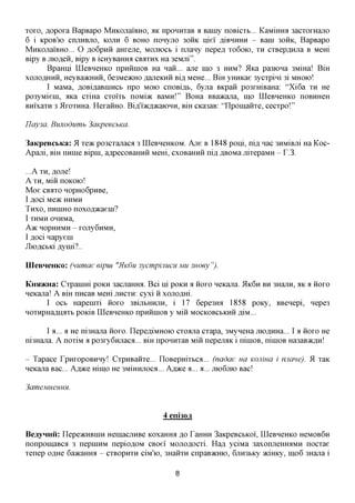xoxo, flopoxa BapBapo MHKOJiaiBHO, AK nponnxaB a Bainy noBicxb... KaMmroi 3acxoxHajio
6 i KPOB'K) cnjiHBjio, KOJIH 6 BOHO nonyjio 30HK niei AIBHHHH - Bain 30HK, BapBapo
MHKOJiaiBHO... O flo6pHii aHxene, MOJUOCB i njiany nepefl xo6oio, XH cxBep^Hjia B Mem
Bipy B jnoflen, Bipy B icHyBaffiM CBAXHX Ha 3eMjii".
        BpaHni LQeBHeHKO npHHinoB Ha nan... ane mo 3 HHM? 5lKa pa3K>Ha 3MiHa! Bm
xojiOflHHH, HeyBaacHHH, 6e3Me»cHOflaneKHHBLU, MeHe... BiH yHHKae 3ycxpini 3i MHOIO!
        I MaMa,flOBiflaBHiHCbnpo MOK) cnoBi^b, 6yjia BKpan po3xmBaHa: "Xi6a XH He
po3yMieni, ;nca cxiHa cxoixb noMiac BaMn!" BoHa BBaacana, mo LQeBHeHKO noBHHeH
BHixaxH 3 ilxoxHHa. HexaHHO. Birfi^cA^caiOHH, Bm CKa3aB: "ILpomaiixe, cecxpo!"

IIay3a. Buxodumb 3aKpeecbKa.

3aKpeBCbKa: 51 TQTK po3Cxajiaca 3 LQeBneHKOM. Ane B 1848 poni, nifl nac 3HMiBjii Ha Koc-
Apani, BIH nnnie Bipin, aflpecoBaHHH MeHi, cxoBaHHH ni,a, ,a,BOMa jiixepaMH - T.3.

...AXH,  flojie!
A X H , M1H nOKOK)!
Moe CBiixo HopHo6pHBe,
IflOCiMOK HHMH
THXO, nnniHO noxofl^caeiH?
I XHMH OHHMa,
A)K HOpHHMH - XOJiy6HMH,
I floci napyeni
JIiOflCbKi ,a,ynii?..

IIIeBHeHKo: (numae eipiu    "HK6U   3ycmpinucH MU 3Hoey").

KHSDKHa: Cxpanim POKH 3acjiaffira. Bci Hi POKH a HOXO neKajia. 5LK6H BH 3HajiH, AK a HOXO
neKajia! A Bm nncaB MeHi JIHCXH: cyxi ii xojioflm.
       I OCB Hapeuixi iioxo 3BijibHHjiH, i 17 6epe3mi 1858 poKy, BBenepi, nepe3
HOXHpHaflHflXb pOKiB LQeBHeHKO npHHIHOB y Mill MOCKOBCbKHH JM...


       I a... a He ni3Hajia iioxo. ILepefliMHOK) cxoajia cxapa, 3MyneHa jnoflHHa... I a iioxo He
ni3Hajia. A noxiM a po3xy6Hjiaca... Bm nponnxaB Miii nepejMK i niniOB, niniOB Ha3aB>K,zi,H!

- Tapace rpnxopoBHHy! CxpHBaiixe... ILoBepmxbca... (nadae ua KOJIWCI i mime).             9L   xaK
neKajia Bac... Kjx^a mmo He 3MiHHjioca... KJX>K& a... a... JIK>6JXK) Bac!

3ameMHeHHH.


                                           4 eni30 j

BeayHHii: ILepeacHBHiH HemacjiHBe KoxaHmi jo TaHHH 3aKpeBCbKoi, LQeBHeHKO HCMOB6H
nonpomaBCfl 3 nepniHM nepio^OM CBoei Mojioflocxi. Hafl yciMa 3axonjieHmiMH nocxae
xenep o^He 6a>KaHmi - CXBOPHXH ciM'io, 3HaiixH cnpaB^cHio, 6jiH3bKy piracy, ino6 3Hajia i

                                               8
 