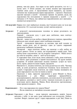 paHeixb, HUM BIH ,a,Hxae. Ane nepin 3a Bee xpe6a 3po3yMixn, xxo XH e y
               ixtOMy CBixi. y Bi6mi CKa3aHO, mo KO^cHa jno^HHa npn Hapofl^ceHm
               oxpHMae CBOK) flOJiK). A npeflcxaBHHKH HayKH BBaacaioxb, IHO BejiHKe
               3HaneHHa Mae iH,a,HBi,zi,yajibHa KapMa Hapofl^ceHHa - xopocKon. HacKijibKH
               macjiHBi 3aKOxam y nrnioGi - BH3HaneHO 3ipicaMH. 3a AaHHMH, mo AH, axi
               o,apy)KHjiHCfl 6e3 noxofl^ceHHa i3 3ipKaMH HeinacjiHBi y imno6i - y 8
               BHnaflKax 13 10. Hayica, axa 3aiiMaexbca nepe,a,6aHeHHflM ,a,ojii 3aKoxaHHx,
               Ha3HBaexbca acxponoxieio.

4-u Bejiynuu: HaBpafl HH B 3ani 3HaH,a,exbCfl jno,a,HHa, axa 6 JKOAHOXO pa3y He nyjia npo
              acxpojioxiio. Ox i cboromri Ha Hainy 3ycxpin 3aBixaB acxponox.

AcTpojior:     y acxpojioxii B3aeMOBi,a,HOCHHH nojiOBiKa xa aciHKH po3,a,ijraoxb Ha
               AeKijibKapiBmB.
               IlepHiHH - B3aeMOflia Ayxy i Aynii ABOX JHOGJT^HHX, AKHX noB'^oye
               AynieBHa 6jxH3bicicxb.
               ^pyxHH - 3eMHa nyxxeBa JXK>6OB y (j)opMi (JH3HHHOXO xaaciHHa, xapMommia
               B3aeMOflia ABOX jnofleii, Kpaca i CBAXO JTK)6OBHHX BIAHOCHH.
               Tpexiii - cnonejraoHa npncxpacxb ,a,o HCCXAMH, npn aKin HOJIOBIK xa
               aciHKa 30BciM pi3Hi, ane ix npnxaxye OAHH RO OAHOXO xBapmnrHH
               MaXHeXH3M XJTH6HHHHX iHCXHHKxiB.
               ^exBepxHH - Bauia KOCMinHa JTK)6OB, IHO BKniOHae B ce6e JTK)6OB RO
               BCBOXO »CHBOXO. Iloxflx %o i,a,eajiy, mo BiflXBopeHHH y Bainin flyim. TaKa
               JTK)6OB 6yBae njiaxomHHOK), mo He noxpe6ye B3aeMHOCxi: "Memi mnoxo
               Bifl, xe6e He noxpi6HO, jinine a - mo6 XH 6yjra nop^m".
               y cxapoflaBHi nacn, KOJTH JIIOAH, BHoni ,axxBHjiHCfl y ne6o, BOHH noMinajiH,
               mo 6axaxo 3ipoK po3Miinem B neBmn nocjxiflOBHOCxi. U,i xpynn Ha3BaHi
               cy3ipbiMH. B KoaaiiS HHBijiisanii jriOflHHa Ha3HBajxa: cy3ip'a Ha necxb
               6oxiB, xepoi'B,flaBanHIM Ha3BH xBapnH, npe^MexiB.
               BnBHaiOHH i'x, jrioflHHa noMixHjra, mo BOHH pyxaioxtca no He6y. ^acxHHa
               He6a, fle BOHH pyxaioxtca, Ha3HBaexbca 3ofliaKOM. Byjro BH3HaneHO 12
               cy3ip'iB. Cxapo^aBHi mo AH noMixHjiH, mo 3HaKH 3ofliaKy BnjiHBaioxb Ha
               AOJTK) Hapofl^ceHOxo nifl, XHM HH iHniHM cy3ip'aM.
               HacKijibKH a 3Haio, npncyxHi HapoflHjiHca y poKH MnnieH xa Bona.
               Hapofl^ceHHM        y     piK     Mnnii      xapaicxepm          npanemoGmcxb,
               ilijiecnpaMOBamcxb, npneMHa 30BHiinmcxb, ane BOHH cicyni ii Hecxomo6m.
               51K npaBHjro, flocaxaioxb y acnxxi ycnixy. Ifl,eajTbHO ni,a,xo,zi,flXb HK jspy3i xa
               cynyxHHKH JKHXXA ^paKOHH, MaBnn, BOJTH a6cojrioxHO npoxHnoKa3aHi,
               Moace npHHecxn Heinacxa - KiHb.

KopecnoH^eHT: - Xxo 3 Bac HapoflHBca ni,a, 3HaKOM Mnnii?
                 - 5lK BH CXaBHXeCfl flO 3BHHaHHHX nOJTBOBHX MHineii?


AcTpojior: Hapofl^cem y piK Bona - JIIOAH xepnmrxi, BHKjiHKaioxb flOBip'a. IHKOJTH
           BHxofljrrb 3 ce6e i B IIK> MHXB Ayace He6e3neHHi ,a,Jra oxonyiOHHx. He6axa-
           xocmBHi. Bnepxi, ifleajxtm Apy3i i cepefl Hapofl^ceHHx B piK 3Mii, ITiBHa xa

                                              14
 