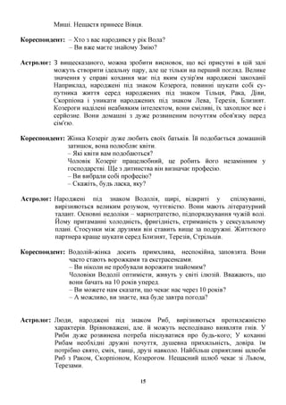 Mxxini. Hemacxa npmiece BiBna.

KopecnoH^eHx: - Xxo 3 Bac Hapo,a,HBCfl y piic Bona?
              - B H BTKQ Maexe 3HaiioMy 3MUO?

Acxpojiox: 3 BHmecica3aHOxo, MO^cHa 3po6nxH BHCHOBOK, IHO Bci npncyxHi B niii 3ajxi
           Moacyxb cxBopnxH i,a,eajxbHy napy, ane He xijibKH Ha nepniHH norium. BejiHKe
           3HaneHHa y cnpaBi KOxaHHa Mae ni,a, AKHM cy3ip'aM Hapo,a,)KeHi 3aKOxami
           HanpHKjrafl, Hapofl^cem nifl 3HaKOM Ko3epoxa, noBHHHi inyKaxn co6i cy-
           nyxHHKa JKHXXA cepefl Hapofl^ceHHx ni,a, 3HaKOM TijibHA, PaKa, ,3,iBH,
           CicopnioHa i yHHKaxn Hapofl^ceHHx ni,a, 3HaKOM JleBa, Tepe3iB, BjiH3Hax.
           Ko3epoxH Haflinem Hea6naKHM iHxejreKxoM, BOHH CMijiHBi, i'x 3axonjnoe Bee i
           cepno3He. BOHH flOMainm 3 ^ ^ c e po3BHHeHHM nonyxx^M o6oB'a3Ky nepefl
           ciM'eio.

KopecnoH^eHx: )KiHKa Ko3epix jsyyKQ JHOGHXB CBOIX 6axbiciB. IH noflo6aexbca flOManimH
              3aXHHIOK, BOHa nojiK)6jTae KBixH.
              - 5hd KBixH BaM noflo6aioxbca?
              ^OJIOBIK Ko3epix npanejxK)6HHH, He po6nxb HOXO He3aMiHHHM y
              xocnoflapcxBL Ilje 3 ,a,HXHHCXBa Bm BH3Hanae npo(j)eciK).
              - B H BH6pajiH co6i npo(j)eciK)?
              - CKaacixb, 6yflb nacKa, aicy?

Acxpojior: Hapo,a,)KeHi nifl 3HaKOM Bofloma, nnxpi, BiflKpnxi y           cnijiKyBaHm,
           BHpi3Haioxbca BejiHKHM po3yMOM, nyxxeBicxio. BOHH Maioxb jrixepaxypHHH
           xanaHx. OcHOBHi HeflOJiiicH - MapHOxpaxcxBO, niflnopflAKyBaHHfl nyacin Bom.
           HoMy npHxaMaHHi xonoflmcxb, (j)pHxi,a,Hicxb, cxpHMamcxb y ceiccyajxbHOMy
           imam. CxocyHKH Miac ,apy3;iMH Bm cxaBHXb BHine 3a noflpyacm. )KHxxeBOxo
           napxHepa icpaine inyKaxn cepefl Ejiromix, Tepe3iB, CxpijibniB.

KopecnoH^eHx: BoflomH-aciHKa AOCHXB npHMXjiHBa, HecnoKimia, 3anoB3axa. BOHH
              nacxo cxaioxb Bopo)KKaMH xa eKcxpaceHcaMH.
              - B H mKOJXH He npo6yBajiH BopoacnxH 3HaHOMHM?
              ^OJIOBIKH Boflonii onxHMicxH, acHByxb y CBixi imosiii. BBaacaioxb, mo
              BOHH 6anaxb Ha 10 poKiB ynepefl.
              - B H Moacexe HaM CKa3axn, mo neicae Hac nepe3 10 poKiB?
              - A M05KHHBO, BH 3Haexe,flica6yfle 3aBxpa noxo^a?


AcTpojior: JIIOAH, Hapofl^cem ni,a, 3HaKOM P H 6 , BHpi3miioxbCfl npoxHueacmcxio
           xapaKxepiB. BpiBHOBaacem, ane. H Moacyxt HecnofliBaHO BHABJIAXH xmB. y
           PH6H jsyyKQ po3BHHeHa noxpe6a niiaxyBaxHCfl npo 6y,a,b-KOxo; y KOxaHHi
           Pn6aM Heo6xifl,Hi ,apy)KHi nonyxxa, ^ynieBHa npHXHjibmcxb, flOBipa. IM
           noxpi6HO CBAXO, CMix, xamii, Apy3i HaBKOJio. HanGijibiH cnpnaxjiKBi IHJTK)6H
           P H 6 3 PaKOM, CicopnioHOM, Ko3epoxoM. HeinacHHH HIJTK)6 neicae 3i JIBBOM,
           Tepe3aMH.

                                          15
 