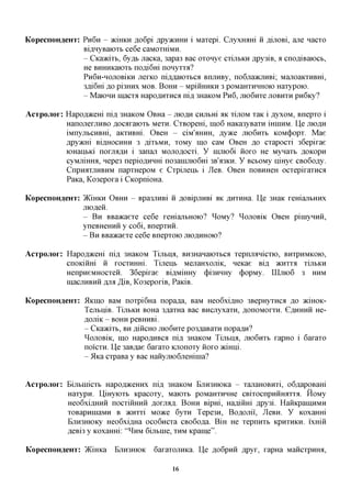 KopecnoH^eHx: PH6H - JKIHKH ,a,o6pi ,apy)KHHH i MaTepi. CjiyxHam ii ,a,ijiOBi, ane nacTO
              Bi^HyBaiOTb ce6e caMOTmMH.
              - CKavKYTh, 6yffb nacKa, 3apa3 Bac OTonye CTIJIBKH ,apy3iB, a cnofliBaiocb,
              He BHHHKaiOTb nofliGm nonyTTa?
              PHGH-HOJIOBIKH jrerKO niflflaiOTbCfl BiuiHBy, no6jia>KjTHBi; MajioaKTHBHi,
              3fli6m AO pi3HHx MOB. BOHH - MpiiiHHKH 3 poMaHTHHHOK) HaTypoio.
              - MaiOHH macTa Hapo,a,HTHCfl ni,a, 3HaKOM P H 6 , mo6HTe JIOBHTH pnGicy?

Acxpojiox: Hapofl^cem ni,a, 3HaKOM OBHa - mo AH CHjibm HK TIJIOM TaK i ,a,yxoM, BnepTO i
           HanojrerjiHBO flOcaraiOTb MCTH. CTBopem, mo6 Haica3yBaTH mniHM. I]e mojsji
           iMnyjibCHBHi, aKTHBHi. OBCH - ciM'aHHH, jsyyKQ moQwTh KOM(j)opT. Mae
           flpymri Bifl,HOCHHH 3 jsyThMn, TOMy ino caM OBCH AO CTapocTi 36epirae
           lOHanbici norjia^H i 3anaji MOJIOAOCTL y iimioGi iioro He MynaTb ^OKopn
           cyMjriHHa, nepe3 nepio,a,HHHi no3aiHjno6Hi 3B'A3KH. y BCbOMy nmye CBo6o,a,y.
           CnpHaTjiHBHM napTHepoM e CTpijienb i JleB. OBCH noBHHeH ocTepiraracfl
           Paica, Ko3epora i CKopnioHa.

KopecnoH^eHx: )KiHKH OBHH - Bpa3JiHBi ii ,a,OBipjTHBi XK ,a,HTHHa. He 3HaK remajibHHx
                 jriofleii.
                 - B H BBaacaeTe ce6e remajibHOio? ^OMy? ^OJIOBIK OBCH piniyHHii,
                 yneBHeHHii y co6i, BnepTHii.
                 - B H BBaacaeTe ce6e BnepTOK) JHO^HHOK)?

Acxpojiox: Hapo,a,)KeHi ni,a, 3HaK0M Tijitixa, BH3HaHaiOTbca TepmLanicTio, BHTPHMKOK),
           cnoKiiiHi ii rocTmnri. Tijienb MejraHxomK, neicae Bi,a, JKHTTA TIJIBKH
           HenpneMHOCTeii. 36epirae Bi,a,MiHHy (j)i3HHHy (j)opMy. UIJTK)6 3 HHM
           macuHBHii jijm ^iB, Ko3eporiB, PaiciB.

Kopecnoimexxr: 5IKIHO BaM noTpi6Ha nopa^a, BaM Heo6xi,a,HO 3BepHyTHca ,a,o JKIHOK-
               TejibniB. TijibKH BOHa 3,a,aTHa Bac BHCJiyxaTH, ^onoMorTH. GflHHHii He-
               flOJliK - BOHH peBHHBi.
               - CKavKYTh, BHfliiicHOJUOQWTQ po3flaBaTH nopa^H?
               ^OJIOBIK, mo HapoflHBca nifl, 3HaK0M Tijitixa, JTK>6HTB rapHO i 6araT0
               noi'cTH. U,e 3aB,a,ae 6araT0 KnonoTy iioro >KiHHi.
               - 5lKa CTpaBa y Bac HaHymoGjiemnia?


Acxpojiox: EijibHiicTb Hapofl^ceHHx ni,a, 3HaK0M BjTH3HK)Ka - TanaHOBHTi, o6flapoBam
           HaTypn. U,iHyK)Tb KpacoTy, MaiOTB poMaHTHHHe CBiTOcnpHHrorroi. HoMy
           Heo6xifl,HHii nocTiiiHHii ,a;orjia,a;. BOHH Bipm, Haflimri Apy3i. HaiiKpaiHHMH
           TOBapHinaMH B JKHTTI Moace 6yTH Tepe3H, Boflomi', JleBH. y KoxaHHi
           BjiH3HK)Ky Heo6xifl,Ha oco6ncTa CBo6o,a,a. BiH He TepnHTB KPHTHKH. i'xmii
           A,eBi3 y KoxaHHi: " ^ H M Gijibine, THM Kpame".

KopecnoH^eHx: )KiHKa          BJTH3HIOK   6araT0JiHKa. He floGpnii Apyr, rapHa MaiicTpHHa,

                                               16
 