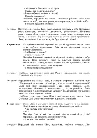jxK>6jMHa MaxH. TocxKHHa xocnoflapKa.
                 - G cepefl Bac fliBnaxa EJXH3HK>KH?
                 - B H nojiioGjiaexe npHHMaxH xocxeii?
                 - 51K BH i'x po3Ba»caexe?
                 ^OJIOBIKH, Hapofl^ceHi nifl, 3HaKOM EjiH3HiOKiB, po3cbnxi. 5IKIHO BOHH
                 ninijiH no xjxi6 y Maxa3HH 3paHKy, xo noBepHyxbca yBenepi i 6e3 xjri6a.
                 - B H xaicc»K OCO6JTHBO HeyBamri?

Acrpojior: Hapofl^cem nifl 3HaKOM PaKa, jsyvKQ Bpa3JiHBi, 3aMKHyxy y co6i. Xapaicxepm
           pncn: HyxjiHBicxb, xoxoBHicxb AonoMorrH, poMaHXHHHicxb. HexaxHBHa
           pnca - jrexKO 36y,a,)KyexbCfl i cnijiKyBaHHfl 3 HHM Moace nepexBopnxHca y
           neKno. y KOxaHHi PaKy Heo6xi,a,HO njrene, flo AKOXO MO^cHa npHXHjiHXHCfl.
           5IKIHO He noMinaxH HOXO noMHjiOK, Bm 6y,a,e B,HJIHHHH i BipHHH.


KopecnoH^eHT: PaKH-aciHKH cnoKinm, xepnuani, He ny^OBi ,apy)KHHH i Maxepi. BOHH
              jsyyKQ jTioGjiaxb Bi,a,noHHBaxH. BciM BH,a,aM Bifl,noHHHKy Ha^aioxb
              nepeBaxy nuaBaHHio.
              - B H JIioGnxe Kynaxnca?
              - B H BMiexe njiaBaxn?
              ^OJIOBIKH PaKH Maioxb M'AKHH, 3X0BipjiHBHH xapaKxep, jTioGjiaxb fl,o6pe
              noi'cxH. BOHH Hepiniyni. 5IKIHO IM B,a,aexbCfl AOcaxxH neBHOxo
              MaxepianbHOxo cxaxKy, xo jinine 3aB,a,flKH Bnepxin npani H omafljiHBOCxi,
              Koxpa jiexico nepexBopioexbca B CKHapicxt.
              - B H BTKQ Maexe 3aoma,a,)KeHHfl?

Acrpojior: HanGijibiH cnpHaxjiHBHH COK)3 AJM PaKa 3 Hapofl^ceHHMH ni,a, 3HaKOM
           CKopnioHa a6o Boflojxk.

AcTpojior: Hapofl^ceHHH ni,a, 3HaKOM JleBa, B y^BjieHm acxponoxiB HOBHHHHH 6yxn
           "IlpeKpacHHH Ha BHXJM,H,, CBIXJIKH po3yMOM, JXK>,HJIHHH i cnpaBefljiHBHH".
           CaMe iien 3HaK HaHinacjxHBiiHHH. JleBH mnpi, npaB^HBi, fl,o6pi,
           BH3HaHaioxbca BiflBaxoio i HanojiexjiHBicxK), exoneHxpHHmcxio. BOHH
           caM03aKOxam. JleBH Kopncxyioxbca ycnixoM y npeflCxaBHHKiB npoxHjreacHOi
           cxaxi. JJjm JleBiB KOxaHHa - JKHXXA.
           HanGijibiH cnpnaxjiKBi COK>3H JleBa 3 Hapofl^ceHHMH ni,a, 3HaKOM OBHa,
           Cxpijibna. Cuifl yHHKaxH Hapofl^ceHHx ni,a, 3HaKOM BjTH3HK)KiB.

KopecnoH^eHT: )KiHKH JleBH nojiK>6jMK)Xb MOAHHH o^ax, cjxiflKyioxb 3a 30BHiiHHicxio.
              JleBHni mKOJiH He BHH,a,yxb Ha Byjinnio 6e3 BiflxiOBiflHoi' 3anicKH.
              - A BH jiK)6Hxe PO6HXH 3anicKH?
              -J5 K i?
              ^OJIOBIKH JleBH Mymri, iMnyjibCHBm, LUJXKOM 3flaxm 6yxn y ciM'i'
              xnpaHaMH. JleB Haneacnxb RO POAHHH KOXAHHX.
              - A BH xaK caMO moGnxe KOXHKIB?

AcTpojior: Hapofl^cem    ni,a, 3HaKOM ,3,iBH, npanbOBHxi, moGjMXb nopfl,a,OK. ,H,iBH

                                          17
 