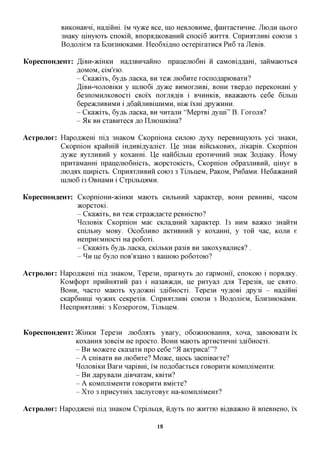 BHKOHaBHi, Haflimri. IM nyace Bee, mo HeBjiOBHMe, (j)aHxacxHHHe. JIIOAH ntoxo
            3Haicy nmyioxb cnoiciii, BnopaAROBaHHH cnoci6 JKHXXA. CnpnaxjinBi COK>3H 3
            BoflOJiieM xa EjiromoKaMH. Heo6xi,a,HO ocxepixaxnca P H 6 xa JleBiB.

KopecnoH^eHx: ^iBH-aciHKH       Ha,a,3BHHaiiHO npanemoGm ii caMOBiflAam, 3aiiMaK)Xbca
                 AOMOM,   ciM'eio.
                 - CKaacixb, 6yflb jiacKa, BH TQTK moGnxe xocno,a,apK)BaxH?
                 ^iBH-HOJiOBiKH y nijiK)6i jsyyKQ BHMOXjiHBi, BOHH xBepflO nepeKOHam y
                 6e3noMHjiKOBOCxi CBoi'x noxjiimiB i BHHHKIB, BBaacaioxb ce6e 6ijibin
                 6epeacjiHBHMH ifl,6aHjiHBiiHHMH,mac ixm Apy^HHH.
                 - CKaacixb, 6yflb JiacKa, BH HHxanH "MepxBi Aynii" B. Toxona?
                 - 51K BH cxaBHxeca flo IIjTioHiKiHa?

Acxpojior: Hapofl^cem ni,a, 3HaKOM CKopnioHa CHJTOK) flyxy nepeBHinyioxb yci 3HaKH,
           CKopnioH KpaHHiii mflHBiflyajiicx. ^Tg 3naK BiiicbKOBHx, jriKapiB. CicopnioH
           jsyyKQ ayxjTHBHii y KOxaHHi. IJe Haii6ijxbin epoxHHHHii 3HaK 3ofliaKy. HoMy
           npHxaMaHHi npanemoGmcxb, 5Kopcxoicicxb, CKopnioH o6pa3JXHBHii, nmye B
           jnojspx innpicxb. CnpHflxjiHBHH COK)3 3 TijxtneM, PaKOM, Pn6aMH. He6a»caHHH
           HiJiK)6 i3 OBHaMH i CxpijxtnflMH.

KopecnoH^eHx: CicopnioHH-jKiHKH Maioxt CHJIBHHH xapaKxep, BOHH peBHHBi, nacoM
              JKOpCXOKL
              - CKaacixb, BH TQTK cxpa>K,zi,aexe peBHicxio?
              ^ojiOBiK CKopnioH Mae CKjiaflHHii xapaKxep. 13 HHM BaacKO 3HaiixH
              cnijibHy MOBy. OCO6JTHBO aicxHBHHii y KOxaHHi, y xoii nac, KOJXH e
              HenpneMHOCxi Ha po6oxi.
              - Cica)Kixb 6yflb JiacKa, cicijiBKH pa3iB BH 3aicoxyBajxHCfl? .
              - ^ H ije 6yjro noB'a3aHO 3 Banioio po6oxoio?

AcTpojior: Hapofl^cem nifl 3HaKOM, Tepe3H, npaxHyxb ^o xapMomi, cnoKOK) i nopimicy.
           KoM(j)opx npHHHaxHH pa3 i Ha3aB»cflH, ije pnxyaji AJM Tepe3iB, ne CBOTO.
           BOHH, nacxo Maioxt xyflomri 3fli6HOCxi. Tepe3H ny^OBi Apy3i - HafliiiHi
           CKapGHHiji ny>KHx ceKpexiB. CnpnaxjiKBi COK)3H 3 Bo^ojiieM, BjTH3HK)KaMH.
           HecnpnaxjiKBi: 3 Ko3epoxoM, TijxtneM.


KopecnoH^eHT: )KiHKH Tepe3H JXK>6JMXB yBaxy, o6o>KHK)Baffira, xona, 3aBOK)BaxH ix
              KOxaffiM 30BciM He npocxo. BOHH Maioxt apxHCXHHHi 3fli6HOCxi.
              - B H Moacexe CKa3axn npo ce6e "51 aKxpnca!"?
              - A cniBaxH BH moGnxe? Moace, moct 3acniBaexe?
              ^ojiOBiKH BaxH napiBHi, i'M noflo6aexbca XOBOPHXH KOMmxiMeHXH:
              - B H ^apyBajTH ^iBnaxaM, KBixn?
              - A KOMnmMeHXH XOBOPHXH BMiexe?
              - Xxo 3 npncyxHix 3acjxyxoBye Ha-KOMnniMeHx?

AcTpojior: Hapofl^cem ni,a, 3HaKOM Cxpijxtnfl, iiflyxB no   >KHXXK)   Bi,a,Ba)KHO ii BneBHeHO, ix

                                            18
 
