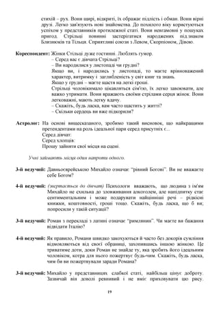 cxHxiii - pyx. BOHH nnxpi, Bi^icpHxi, i'x o6pa»cae ni,a,jiicxb i o6MaH. BOHH Bipm
            A,py3i. JlexKO 3aB'a3yioxb HOBi 3HaiioMCXBa. ,3,0 noxHjioxo Biicy Kopncxyioxbca
            ycnixoM y npe,a,cxaBHHKiB npoxHjie)KHoi cxaxi. BOHH HeBxaMOBHi y noinyicax
            npHxofl. Cxpijibni noBHHHi 3acxepixaxnca Hapofl^ceHHx ni,a,.3HaK0M
            BjTH3HK)KiB Xa TijIbHfl. CnpHflXJXHBi C0K)3H 3 JleBOM, CKOpniOHOM, ^iBOK).


KopecnoH^eHT: )KiHKH Cxijibni jsyyKQ XOCXHHHL JIio6jMXb xyMop.
              - Cepefl Bac e fliBnaxa Cxpijibni?
              - B H HapoflHjiHCfl y Jincxonafli HH xpy^Hi?
              5IKIHO BH, i HapoflHjiHCb y Jincxonafli, xo Maexe BpiBHOBaaceHHH
              xapaKxep, BHxpHMKy i 3axjiH6jiemcxb y CBix KHHX xa 3HaHb.
              5IKIHO y xpy,a,Hi - Maexe macxa Ha jiexici xponii.
              Cxpijibni HOJiOBiKHMajio HiicaBjMXbCfl ciM'eio, i'x jrexKO 3aB0K)BaxH, ane
              BaacKO yxpHMaxH. BOHH Bpaacaioxt CBOIMH cxpinaMH cepna aciHOK. BOHH
              jiexKOBa>KHi, Maioxb jrexKy B,a,aHy.
              - Cica)Kixb, 6yflb jiacKa, BaM nacxo inacxnxb y acnxxi?
              - CicijibKH cepflenb BH BTKQ niflicopHjiH?

AcTpojior: Ha OCHOBI BHinecica3aHoxo, 3PO6HMO xaKHii BHCHOBOK, mo HaiiKpamHMH
           npexeH^eHxaMH Ha pojib i,a,eajibHoi napn cepefl npncyxmx e...
           Cepefl fliBnax:
           CepeflxjionniB:
           npomy 3amraxH CBOI Micna Ha cnem.

      Vnui 3auMawmb Micx^H oduu uanpomu oduozo.

3-ii BeayHHii: ^aBHboeBpeiicbKoio Mnxaiijio 03Hanae "piBHHH BoxoBi". B H He BBaacaexe
               ce6e BOXOM?

4-ii BeayHHii: (3eepmaewihCH do dienam) HCHXOJIOXH BBaacaioxb, mo jnoflmia 3 iM'^M
               Mnxaiijio He cxnjibHa jo 3JiOB»cHBaHHa ajiKOxojieM, ane Hani,a,nHXKy cxae
               ceHXHMeHxajibHHM i Moace noflapyBaxn HannmHinii peni - pi^Kicm
               KHHJKKH, KOinxoBHOCxi, xponii xomo. Cica)Kixb, 6y,a,b JiacKa, mo 6 BH;
               nonpocHjiH y xaiciii cnxyanii?

3-ii BeayHHii: PoMaH 3 nepeioiafli 3 jiaxnm 03Hanae "PHMJMIHH". ^ H Maexe BH 6a»caHHa
               Bi^BiflaxH Ixaniio?

4-ii Beaynnii: 51K npaBHjio, PoMaHH HIBH^KO 3aKOxyioxbca H nacxo 6e3flOKopiBcyMjimroi
               Bi^MOBjiaioxbca mj CBoei' oGpammi, 3axonHBinncb iHinoio aciHKOio. He
               xpHBaxHMe AOXH, AOKH PoMaH He 3HaHfl,e xy, aica 3po6nxb HOXO i,a,eajibHHM
               HOJIOBIKOM, Koxpa fljia HBOXO no>icepxBye Gyflb-HHM. Cica)Kixb, 6y,a,b JiacKa,
               HHM 6H BH noacepxByBajiH 3apa,a,H PoMaHa?

3-ii Beaynnii: Mnxaiijio y npe,a,cxaBHHHflx cjia6Koi' cxaxi, Haii6ijibin nmye flo6poxy.
               3a3BHHaii BiH ^OBOJii peBHHBnii i He BMie npHxoByBaxH ino pncy.

                                             19
 