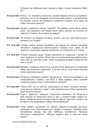 Cnxyaiiia: BH noGannjiH CBOK) ,a,iBHHHy y Ka(j)e 3 mniHM HOJIOBIKOM. Baini
               flii?

4-ii BeayHHii: K)jibxa, aic BBaacaioxb ncnxojioxH, jno,a,HHa Bnepxa, BHUXBCA, ^K npaBHjio,
               HenoxaHO, ajie He Bi,a, 6a»caHHa Bnjs,ijiwnicx cepefl mnnxx, a 3axHiHaK>HHCb
               Bifl, noxaHHx OLUHOK, aid B6HBaioxb ii MopajxtHO. Cica)Kixb, 6y,a,b jiacKa, BH
               flo6pe 3aKiHHHjiH ceMecxp?

3-ii BeayHHii: AHAPIH y nepeKnafli 03Hanae "Mymriii". 51K npaBHjro, BOHH Maioxb niicaBy
               flOJiK). Ane BBaacaioxb, mo AH,apii CKyni, HaBixt xpHBHK) He no3HHHXb ,a,o
               3apnjiaxH. CKaacixt, 6yjst> JiacKa, He npaB^a?

4-ii BeayHnii: ^ H 3MO»cexe BH mopaHicy BCxaBaxn ^ocBixy RJIX xoxo, mo6 npnxoxyBaxH
               CHi^aHOK fljra AH,apifl?

3-ii BeayHnii: Atijspm Momia Ha3Baxn HafliHHHM, BHI micojiH He 3a6yBae BHKOHaxH
               oGinaHOxo, niflKpecjieHO nyHKxyajibHHM. Cica)Kixb, 6yjs,h JiacKa, aic BH
               3peaxyexe, AKIHO Bania ,a,iBHHHa 3ani3HHXbca Ha noGaneffiM Ha 1 xoflmxy.

4-ii Beaynnii: PoMaHH 3a3BHHan me,api. IlonpH npaxHeHHa ,a,o Jii,a,epcxBa, y poflxxm IM
               nyaci Bnepxicxb xa flHicxax. BOHH micojiH He Bi^MOBjiaioxbca npnxoxyBaxH
               o6ifl, nixH ,a,o Maxa3HHy xomo. ^KHH KyjimapHHii niefleBp PoMaHa 6yB 6H
               BaM flo Aynii?

3-ii Beaynnii: Mnxafijio, BBaacaioxb ncnxonoxH, ycniniHO 6y,a,e npaniOBaxH B coniajibmH
               c(j)epi, a6o BHHxejieM, a^BOKaxoM. A BH BTKQ 3Haexe, Ky,a,H ni,a,exe BHHXHCA
               nicua 3aKiHneHHa HIKOJTH?

4-ii Beaynnii: JIiOAMHjia y nepeKjiafli 03Hanae "jiioflaM MHjia". IICHXOJIOXH BBaacaioxb, mo
                Henepefl6aHeHa. Cica)Kixb, aica 6yjia 6 Bania peaKubi, AKIHO KoxaHHH
                Ha3BaB Bac iHHiHM iM'aM y HaHiHXHMHinii XBHJIHHH?

3-ii Beaynnii: YaBixb co6i, mo BH noi'xajiH, Bifl,noHHBaxH Ha Mope i 3ycxpijiH ,a,iBHHHy,
                BOHa BaM cnoflo6ajiaca, i nepe3 5flxriB3anponoHyBajia 6 BaM oflpyacHxnca.
                IU,o 6 BH in Bi^noBijiH?
4-ii Beaynnii: Haflia y nepeKjiafli "Hafleacfla". IICHXOJIOXH BBaacaioxb, IHO Haflia Hi 3a
               flKoi' CHxyanii He BHnycxnxb CBOXO i3 pyK, y Koacmii cnpaBi 3HaHfl,e KO-
               pncxb. Ha^aiOHH nocjiyxn iHHiHM, BOHa He 3a6y,a,e i npo ce6e. Cica)Kixb, BH
               He Mpiexe nixn npainoBara y c(j)epy o6cjxyxoByBaffira?

3-ii Beaynnii: Tenep ^aBaiixe BH3HaHHM0 aid BHMOXH xpaBniB ,a,o KoxaHHH, ,a,jra HBOXO
               npoBefleMO xecx, AKHH Ha3HBaexbca "JIIO6OB i xeoMexpia". Bn6epixb o^Hy
               xeoMexpHHHy (j)ixypy, aica BaM Haii6ijibHi noflo6aexbca. HiMenbici
               ncHxojioxH cxBepfl^cyioxb: "Oixypn CKaacyxt BaM i3 KHM BH Maexe
               cnpaBy".

      rpaeiji eudupawmb cpizypu.

                                             20
 