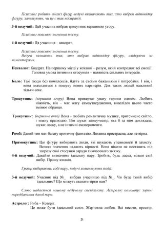 UCUXOJIOZ podumb   auajiis cpizyp eedyni emuauawmb mux, xmo eudpae eidnoeiduy
cpizypy, 3anumywmb, mi ue e maK uacnpaedi.

3-H BeayHHii: Hen ynacHHK Bn6paB xpnKyxHHK BepniHHOK) yxopy.

     IICUXOJIOZ noxcuwe    3HcmeuHH mecmy.

4-H BeayHHii: IXg ynacHnnfl - KBa^pax.

     IICUXOJIOZ noxcuwe
                  3HcmeuHH mecmy.
    Bedyni 6U3Hawmb mux, xmo eudpae                  eidnoeiduy   cpizypy,   cjiidKywuu    3a
KOMenmapHMU.

IIcHxojior: KBa^pax. Ha nepniOMy Micni y Koxamri - po3yM, ^KHH KOHxponioe Bci eMoniii.
            TojiOBHa yMOBa iHXHMHnx cxocyHKiB - HaaBHicxb cnijibHHx iHxepeciB.

KOJIO:   Taici mo AH 6e3 KOMnneKciB, H,a,yxb 3a CBOIMH 6a»caHHaMH i noxpe6aMH. I Bm, i
         BOHa 3Haxoflaxbca B noniyKy HOBHX napxHepiB. ,H,JM xaicnx jnofleii Ba>KjxHBHH
         xijibKH ceKC.

TpHKyxHHK: (eepuiuua ezopy) BoHa npHBepxae yBaxy xapmiM OAAXOM. JIioGnxb
           Hiacmcxb, BIH - Mae acaxy caMoyxBepfl^ceHHa, BHacniflOK ixtoxo nacxo
           3MiHK)e o6paHHA.

TpnKyTHHK: (eepuiuua euu3) BoHa - JIK>6HXB poMaHXHHHy My3HKy, npnxeMHeHe CBixjio,
           i mmxy npemofliio. BiH inyicae )KiHKy-Maxip, aica 6 3a HUM ,a,oxjM,zi,ajia,
            niyKae nacKy, a He mxHMHi eKcnepHMeHXH.

POM6:    ^aHHH xnn Mae 6axaxy epoxHHHy (j)aHxa3iio. JIio,znxHa npncxpacHa, ane He BipHa.

IIpsiMOKyTHHK: Uxo (j)ixypy BnGnpaioxt JIIOAH, aid niyicaioxB yneBHeHOCxi n 3axncxy.
                 BejiHKe 3HaneHHa Ha^aioxb BipHOCxi. BoHa micojiH He nocxaBnxt ni,a,
                 3axpo3y CBOI cxocyHKH 3apa,a,H xnMnacoBOxo 3B'a3Ky.
4-ii Beaynira: /JaBanxe BroHannMO ifleanbHy napy. 3po6ixb, 6yffb JiacKa, KOKCH CBin
               Bn6ip. Ilpoiny lOHaKiB.

     rpaeui eudupawmb codi napy, eedyni KOMeumywmb nodi'i.

3-H BeayHHii: ynacHHK ni,a, N°_ Bn6paB yHacHnnio ni,a, N°_. ^IH 6y,a,e ixmn Bn6ip
              ifleajibHHM? IU,o Moacyxb CKa3axn 3ipKH HaM?

            uadaembCH uauiojuy eedynojviy cneuiajiicmy. Acmpojioz KOMeumye 3opnui
         CJIOBO
nepeddaneuuH dauoi napu.

AcTpojior: Pn6a - Ko3epix.
           Ue Moace 6yxn ifleajxtHnn COK)3. )KepxoBHa JTK)6OB. Bci BHCOXH, npocxip,


                                             21
 