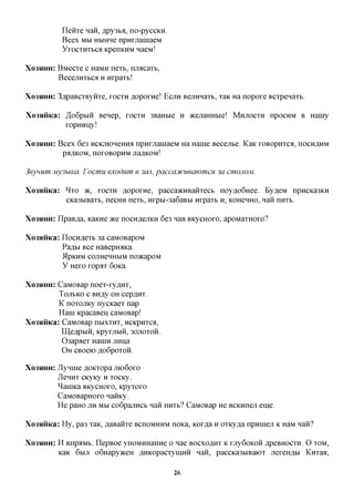 IleHTe naii, ,apy3bfl, no-pyccKH.
           Bcex MM HbiHHe nparjiainaeM
           YrocTHTbca KpenKHM naeivi!

XO3HHH:   BMecTe c HaMH nexx>, mxacarb,
          BecejiHTbca H nrpaTb!

XO3HHH:   3flpaBCTByiiTe, TOCTH floporne! ECJIH BejiHnaTb, TaK Ha nopore BCTpenaTb.

Xo3HHKa: ,H,o6pMH Benep, TOCTH 3BaHbie H )KejiaHHbie! MHJTOCTH npocHM B Hamy
         ropHHiiy!

XO3HHH:   Bcex 6e3 HCKjnoHeffixa npHrjianiaeM Ha Hanie Becejibe. KaK roBopHTca, nocH^HM
           pflflKOM, nOrOBOpHM JiaflKOM!

3eynum My3biKa. Focmu exodnm e 3cui, paccacucueajomcn 3a CWIOJIOM.

Xo3HHKa: ^ T O 7K, TOCTH floporne, paccaacHBaHTecb noy,a,o6Hee. Ey,a,eM npncKa3KH
         CKa3biBaTb, necHH neTb, Hrpbi-3a6aBM nrpaTb H, KOHCHHO, nan nHTb.

XO3HHH:   IlpaBfl,a, KaKHe TKQ nocHfl,ejiKH 6e3 naa BKycHoro, apoMaTHoro?

Xo3$iHKa: IlocHfleTb 3a caMOBapoM
          Paflbi Bee HaBepH^Ka.
          ilpKHM cojiHeHHbiM no>KapoM
          y Hero rop^T 6oica.

XO3HHH:CaMOBap noeT-ry,a,HT,
        TOJIBKO c BH^y OH cepflHT.
        K noTOJiKy nycKaeT nap
        Hani KpacaBeii caMOBap!
Xo3HHKa: CaMOBap nbixTHT, HCKPHTCA,
         IU,eflpbiH, KpyrjibiH, 30JIOTOH.
         03apaeT HaniH jinna
         OH CBoeio flo6poTOH.

XO3HHH:   JlynnieflOKTopajno6oro
          JleHHT CKyKy H TOCKy.
          ^aniKa BKycHoro, KpyToro
          CaMOBapHoro naHKy.
          He paHO JIH MM co6pajiHCb nan nHTb? CaMOBap He BCKHneji eme.

Xo3HHKa: Hy, pa3 TaK, flaBaixre BCHOMHHM noKa, Kor^a H OTKy^a npHineji K HaM nan?

XO3HHH:   H BnpaMb. IlepBoe ynoMHHaHne o nae BOCXO^HT K rjiy6oKOH ,apeBHOCTH. O TOM,
          KaK 6MJI o6Hapy»ceH ,a,HKopacTyiHHH nan, paccKa3MBaiOT jiereHflbi KnTaa,

                                               26
 