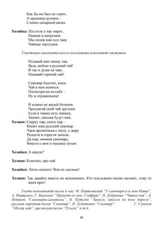 KaK 6bl HH 6bIJT OH xop^H,
          A KpacHBbie pyM^Ha -
          CJTOBHO caxapHbiii Kajran.


Xo3HHKa: Ha cxaxe y Hac nnpox,
         IlbiniKH H BaxpyniKH.
         M M cnoeM BaM nofl naeic
         ^aiiHbie nacxyniKH.

      YnacmuuKU caModenmejihuozo KOJineKmuea ucnojiHMiom nacmyuiKU.

           iloflaBaii MHe nanncy naa,
           Beflb JTK)6JTK) a pyccKHH nan!
           B nae a flyniH He naio,
           HajTHBan xopaHHH nan!

           CaMOBap 6jrecxHx, KHroi,
           ^aii B HeM neHHxca.
           IlocMoxpH-Ka Ha ce6a -
           Hy H oxpa>KeHbHHe!

         B njiacice He JKajien 6OXHHOK.
         Hpczuiaxan CBOH nan ,apy3bflM.
         ECJTH B nannce ecxb nanHKH,
         3HanHx, nncbMa 6y^yx BaM.
XO3HHH: CBepxy nap, CHH3y nap -
        KmiHx Hani pyccKHH caMOBap.
        ^aeM apoMaxHbiM c ntuiy, c acapy
        Paflocxn n xopecxn 3anbeM,
        Ja eme, BHHMaa caMOBapy,
        BMecxe c HHM H neceHKy cnoeM.

Xo3$iHKa: A KaKyio?

XO3HHH:   KoHenHO, npo nan.

Xo3HHKa: JlexKO cica3axb! BOH HX CKOJIBKO!

XO3HHH:   TaK ^aBanxe BMecxe HX BcnoMHHaxb. Kxo nocjreflHHM necmo Ha30Bex, xoMy ox
          MeHa npro!

      Focmu ecnoMUHCiwm necuu o nae: 0. KenwiKoecKiiu "V caMoeapa H u MOHMama",
A. HeameHKO, r. Bacunbee "IJpuxodu KOMHe, Fjiatpupa", B. ffodphiHUH "HauiKa nan", A.
HoeuKoe "CaMoeapu-caMonajibi", H. Kymy3oe "3aMejio, 3auecjio eo none dopozu",
pyccKan uapoduan necuH "Cajvioeap ", B. Jleoumoeun "Cajvioeap ",         F. Cyicanee
 "MecMifMau", uuzaucKaH necuH "PyueeK" u m.d.

                                             32
 
