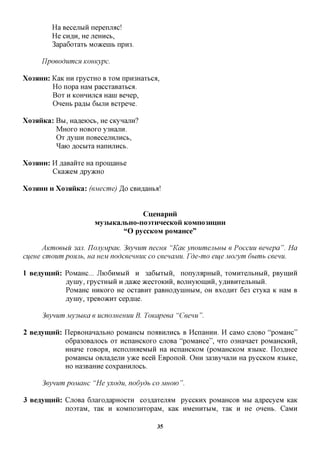 Ha Becejxbiii nepenjrac!
          He CHflH, He jiemicb,
          3apa6oxaxb Moacenib npro.

     IlpoeodumcH Komtypc.

XO3HHH:   KaK HH xpycxHO B XOM nproHaxbca,
          Ho nopa HaM paccxaBaxbca.
          Box H KOHHHjicfl Hani Benep,
          OneHb paflbi 6BIJTH Bcxpene.

Xo3HHKa: BBI, Ha^eiocb, He CKynajiH?
         MHOXO HOBOXO y3HajiH.
         Ox ,zi,yniH noBecejiHjiHCb,
         ^aio flocbixa HannjiHCb.

XO3HHH:   H ^aBaiixe Ha npomaHbe
          CKaaceM Apy^Ho

XO3HHH H   Xo3HHKa: (ejviecme) Jo CBH^aHba!


                                       CueHapnii
                       My3MKajlI>HO-n03THHeCKOH KOMII03imHH
                                "O pyccKOM poMaHce"

      AKmoeuu 3CIJI. TIonyMpaK. 3eynum necuH "KaK ynoumenbubi e Poccuu eenepa". Ha
extern cmoum poHRb, ua nejvi nodceennuK co ceenajviu. Fde-mo eu^eMOzym dumb ceenu.

1 Beaymnii: PoMaHC... JUOGHMMH H 3a6bixbiH, nonyjiapHbiH, xoMHxejibHbiH, pBynnxH
            flyiHy, XpyCXHblH H JXdHKQ 5KCCXOKHH, BOJIHyiOIHHH, yAHBHXejlbHBIH.
            PoMaHC HHKOXO He ocxaBHx paBHOflyuiHbiM, OH BxoflHx 6e3 cxyica K HaM B
            flyiny, xpeBO>KHx cep,a,He.

     3eynum My3bma e ucnomenuu B. ToKapeea "Ceeuu ".

2 Beaymnii: nepBOHanajibHO poMaHCbi noaBHjiHCb B HcnaHHH. H caMO CJTOBO "poMaHc"
            o6pa30Bajiocb ox ncnaHCKOxo cjiOBa "poMaHce", HXO 03Hanaex poMaHCKHH,
            HHane xoBopa, HcnojiHaeMbin Ha ncnaHCKOM (poMaHCKOM iBbiice. no3flHee
            poMaHCbi OBjiaflejiH yace Been EBponon. OHH 3a3ByHajiH Ha pyccKOM a3biKe,

              HO Ha3BaHHe COXpaHHJIOCb.


     3eynum pojvianc "He yxodu, nodydb co MHOW ".

3 Beaymnii: CjiOBa GjiaxoflapHocxn co3,a,axejraM pyccKHx poMaHCOB MM a^pecyeM KaK
            noaxaM, xaK H KOMno3HxopaM, KaK HMeHHXbiM, xaK H He oneHb. CaMH
                                          35
 