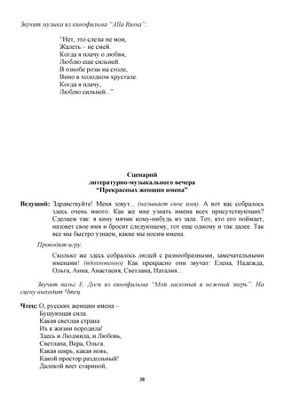 3eynum MysbiKa us KimocpwibMa "Alia Russa":

               "Hex, 3xo cjie3bi He MOH,
               )Kajiexb - He CMeii.
               Kox^a a njrany o JTK)6BH,
               JIK>6JXK) eme CHjibHen.
               B o3Ho6e po3bi Ha cxone,
               BHHO B xonoflHOM xpycxane.
               Kox^a a njrany,
               JIK>6JXK) CHjibHen..."




                                       CueHapnii
                          jiHTepaTypHO-My3MKajibHoro Benepa
                             "IIpeKpacHbix /KeHimiH HMeHa"

Beaymnii: 3,apaBCXByHxe! Meroi 30Byx... (ua3bieaem ceoe UMH). A BOX Bac co6pajxocb
          3flecb oneHb MHOXO. KaK TKQ MHQ y3Haxb HMeHa Bcex npncyxcxByioiHHx?
          C^ejiaeM xaic: a KHHy MAHHK K0My-HH6y,a,b H3 3ajia. Tox, KXO exo noHMaex,
          Ha30Bex CBoe HMA H 6pocnx cjie^yiomeMy, xox eme o^HOMy H xaK ,a,ajxee. TaK
          Bee MM 6bicxpo y3HaeM, KaKHe MM HOCHM HMeHa.
      IJpoeodum uzpy.
            CKOJTBKO TKQ  3flecb coGpanocb jnoflen c pa3Hoo6pa3HbiMH, 3aMeHaxejibHbiMH
            HMeHaMn! (edoxHoeeuHo) KaK npeKpacHO OHH 3Bynax: EneHa, Hafleacfla,
            Ojxtxa, AHHa, AHacxacna, CBexnaHa, Haxajnra...

      3eynum eaiibc E. ffozu U3 KunocpwibMa "Mou JiacKoeuu u ueDtcubiu 3eepb". Ha
cueuy euxodum Hmeu.

HTeu: O, pyccKHx JKCHIHHH HMeHa -
      Byniyiomaa cnjia.
      KaKaa CBexnaa cxpaHa
      Hx K >KH3HH nopoflHjra!
      3flecb H JIioflMHjia, H JIIOGOBB,
      CBexjiaHa, Bepa, Ojxtxa.
      KaKaa nnxpt, KaKaa HOBB,
      KaKOH npocxop pa3flOJTbHbra!
      ^aneKOH Beex cxapHHOH,

                                            38
 