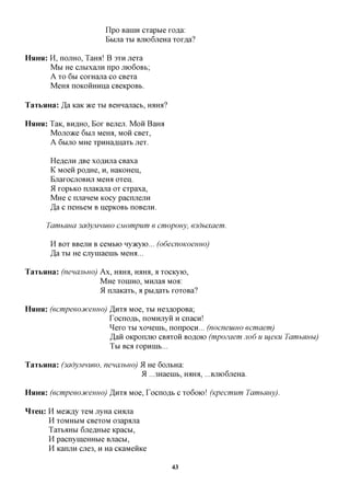 Ilpo BaniH cxaptie xo^a:
                         Bbijra XBI BjiioGjieHa xox,a,a?

HHHH:   H, nojiHO, Taroi! B 3XH jrexa
        M M He cjibixajiH npo JXK>6OBB;
        A xo 6BI coxHana co CBexa
        Meroi noKOHHHna CBeicpoBb.

TaTbHHa: J& KaK TKQ XBI BeHHanacb, iraira?

HHHH:   TaK, BH^HO, BOX Bejiejx MOH Baroi
        Mojioace 6BIJT Meira, MOH CBex,
        A 6BIJTO MHe xpHHa^iiaxb jrex.

        He^ejiH JXBQ xoflHjra CBaxa
        K Moeii poflHe, H, HaicoHeii,
        BjiaxocjTOBHji MeHa oxeij.
        51 xoptKO njiaKana ox cxpaxa,
        MHe c njianeM Kocy pacnjiejin
        Ja c neHteM B nepicoBb noBejiH.

      TamhHua 3adyjvmueo CMompum e cmopouy, 63dbixaem.

        H BOX BBejiH B ceMbio nyjKyio... (odecnoKoeuHo)
        Jdi XBI He cjiyniaenib MeHH...

TaTbHHa: (nenajihuo) Ax, HAHA, HAHA, a xocKyio,
                     MHe XOHIHO, MHjraa Moa:
                     9L mraicaxb, a p&i,a,ax& xoxoBa?

HHHH:   (ecmpeeoDtceuHo) ^nxa Moe, XBI He3flopoBa;
                        Tocnoflb, noMHjryH H cnacn!
                        ^exo XBI xoneuib, nonpocn... (nocneuiHO ecmaem)
                        ,H,aH OKponjiK) CBAXOH BOflOK) (mpozaem JIO6 u ujeuu TawihHHhi)
                        TbI BCfl XOpHHIb...

TaTbHHa: (3adyjmueo, nenajihuo)<AHe 6ojibHa:
                                 9L ...3Haeuib, HflHfl, ...BJTK)6jTeHa.

HHHH:   (ecmpeeojfceHHo) JHT% Moe, Tocnoflb c xo6oio! (Kpecmum TamhHuy).

HTeu: H Meacfly xeM jryHa CH^na
      H XOMHMM CBexoM 03apfljia
      Taxb^Hbi 6jreflHbie Kpacbi,
      H pacnymeHHbie Bjracbi,
      H KanjiH cjie3, H Ha CKaMenice

                                               43
 