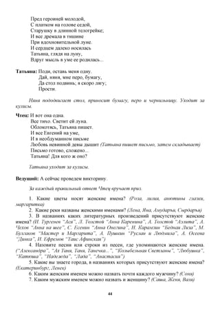 npe,a, repoHHeii MOJIOAOH,
            C nuaTKOM Ha ranoBe ce,a,OH,
            CTapyniKy B AJIHHHOH TejiorpeiiKe;
            H Bee flpeMana B THHiHHe
            IIpH BflOXHOBHTCIIbHOH JiyHC
            H cepflijeM flaneKO Hocnjiacb
            TaTb^Ha, rjMflJi Ha JiyHy,
            Bflpyr Mbicjib B yMe ee poflHjiacb...

TaTbHHa: IIOAH, ocTaBb Meroi o^Hy.
         Ja&, HAHfl, MHe nepo, 6yMary,
         Ja CTOJT noflBHHb; a CKopo nary;
         IIpocTH.

        HHHH      nododeuzaem    cmoji, npuuocum dyjviazy, nepo u HepmuibHUijy. Vxodum 3a
Kyjiucbi.

Hreu,: H BOT OHa o^Ha.
       Bee THXO. CBCTHT en jryHa.
       06jiOKOTacb, TaTb^Ha nHineT.
       H Bee EBreHHH Ha yMe,
       H B Heo6flyMaHHOM nncbMe
            JlK)60Bb HeBHHHOH JSffBhl flblHIHT (TamhHHCl YlUUieWl YlUChMO, 3ClWieM CKJlCldhWCiem)
            IlHCbMO TOTOBO, CJTO^CeHO...

            TaTb^Ha! JJIK KOTO TK OHO?

            TamhHua yxodum 3a Kyuucu.
Beaymnii: A ceiiHac npoBe^eM BHKTopHHy.

        3a Kaoicdbiu npaeujibnuu omeem Hmeu epynaem npu3.

       1. KaKHe HBeTbi HOCOT aceHCKHe HMeHa? (Po3a, JIUJIUM, amomuHhi zna3KU,
MapzapumKa)
       2. KaKHe peKH Ha3BaHbi JKCHCKHMH HMeHaMH? (Jleua, Hua, AjuydaphM, Cupdap-hn)
       3. B Ha3BaHHiix KaKHx jiHTepaTypHbix npoH3Be,a,eHHH npHcyTCTByiOT aceHCKHe
HMeHa? (II. Typzeuee "ACM''', JI. Toncmou "Anna Kapemma", A. Toncmou "Asmima", A.
Hexoe "Anna ua uiee", C. Ecemm 'Anna Ouezuua", H. KapaM3im 'Eeduan JIma", M.
EyjizaKoe "Macmep u Mapzapuma", A. TlyuiKUH "Pycjian u JIwdMUJia", A. Oceeea
"flumca", II. EtppeMoe "TaucAtfiuHCKan")
       4. Ha30BHTe necHH HJTH CTPOKH H3 neceH, r,a,e ynoMHHaiOTca aceHCKHe HMeHa.
("AjieKcandpa", "AxTann, Tann, TanenKa...", "KojiudejihuaH Ceemjianhi", "JIiodyuiKa",
"Kamwuia", "Hadecucda", "JIada", 'AuacmacuH")
       5. KaKHe BH 3HaeTe ropo^a, B Ha3BaHHax KOTOPMX npncyTCTByiOT aceHCKHe HMeHa?
(EKamepuudypz, Jleuevi)
       6. KaKHM aceHCKHM HMeHeM MO^CHO Ha3BaTb noHTH Kaacfloro MyacHHHy? (COHH)
       7. KaKHM My>KCKHM HMeHeM MO^CHO Ha3BaTb H aceHiiiHHy? (Cauia, )KeHH, Bam)

                                                    44
 