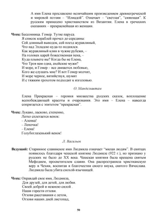 A H M EjieHa npocnaBjieHO BejiHHaiiniHM npoH3Be,a,eHHeM flpeBHexpenecKOH
               H MHpoBoii no33HH - "HjiHafloii". 03HaHaex - "cBexnaa", "cnaiomaa". K
               pyccKHM npHHeceHO xpncxnaHCXBOM H3 BroaHXHH. EjieHa B xpenecKHx
               cica3aHirax - npeKpacHeiiniaa H3 HcemnHH.

HTeu: BeccoHHHiia. ToMep. Tyxne napyca.
      51 CIIHCOK Kopa6jreii nponeji flo cepe,axxHbi:
      Ceii AJiHHHbiii BbiBOflOK, ceii noe3fl acypaBjiHHbiii,
      ^xo Hafl 3jiJiaflOK) Ky^a-xo nczprajicfl.
      KaK acypaBjiHHbiii KJIHH B nyjKne py6e>KH, -
      Ha xonoBax napeii 6o»cecxBeHHaa neHa, -
      Ky,a,a njibiBexe BBI? Kox,a,a 6M He EjieHa,
      ^xo Tpoa BaM oflHa, axeiicKHe Myacn?
      H Mope, H ToMep - Bee ABH^cexca JHOGOBBIO,
      Koxo »ce cjryniaxb MHe? H BOX ToMep MOJIHHT,
      H Mope nepHoe, BHXHHCXBya, inyMHx
      H C XiDKKHM XpOXOXOM nOflXOflHX K H3XOJIOBBK).

                                                   O. MandejibuimaM

        EjieHa IlpeKpacHaa - repomui MHO^cecxBa pycciarx CKa30K, BorniomeHHe
        Bceno6eacflaiomeH icpacoxbi H OHapoBamra. 3xo HMS - EjieHa - HaBcex,a,a
        conpaxaexca c annxexoM "npeicpacHafl".

HTeu: JlyKaBO, nacKOBO, cxeneHHO,
      JlexKO cnnexaexca BCHOK:
      - AneHKa!
      - JleHOHKa!
        - EjieHa!
        rojiy6oxjra3eHbKHH BCHOK!

                                         JI. Bacunbee

Beaymnii: CxapHHHoe cjiaBAHCKoe HMS JIioflMHjia 03Hanaex "MHjraa jno,a,flM". B CB^xnax
          noaBHjrocb 6jraxoflapa neiHCKOH KiraxuHe JIioflMHjie (922 x.), HO nproHaHO y
          pyccKHx He 6BIJTO jo XX Beica. ^eniCKaa laraxHHfl 6bijia KpemeHa CBAXMM
          Me(j)OflHeM, npocBexHxejieM cjiaBAH. OHa pacnpocxparouia xpncxHaHCKyio
          Bepy B ^exHH, BoennxaB B GjiaxonecxHH CBoexo BHyKa, CBAXOXO BanecjiaBa.
          JIioflMHjia 6bijia y6nxa CHOxoH-a3biHHHiieH.

HTOJ:   OnpaB^aH CBoe HMH, JIioflMHjia,
        jjift flpy3en, fljra flexeii, fljra JTK)6BH.
        CBOCH fl,06p0H H HOKHOK) CHJTOH .
        HauiH xopecxH OX30BH.
        OX30BH paccxaBaHHa c jiexoM,
        OX30BH HaiHHXflHCHJXHCXOnafl,


                                                        50
 