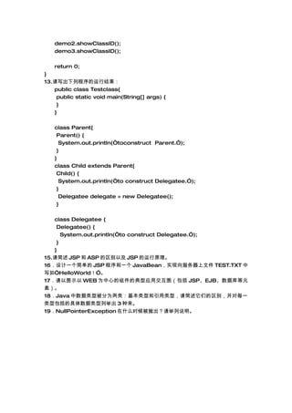 demo2.showClassID();
   demo3.showClassID();

   return 0;
}
13.дгн
   public class Testclass{
    public static void main(String[] args) {
    }
   }

   class Parent{
    Parent() {
     System.out.println(toconstruct Parent.);
    }
   }
   class Child extends Parent{
    Child() {
     System.out.println(to construct Delegatee.);
    }
     Delegatee delegate = new Delegatee();
    }

   class Delegatee {
    Delegatee() {
      System.out.println(to construct Delegatee.);
    }
   }
15. JSP  ASP Լ JSP ԭ
16һ򵥵 JSP һ JavaBeanʵļ TEST.TXT 
д硰HelloWorld
17ͼʾ WEB ΪĵĵӦýͼ JSPEJBݿԪ
أ
18Java ͱΪࣺͺͣǵ𣬲ÿһ
Ͱľоٳ 3 
19NullPointerException ʲôʱ׳˵
 