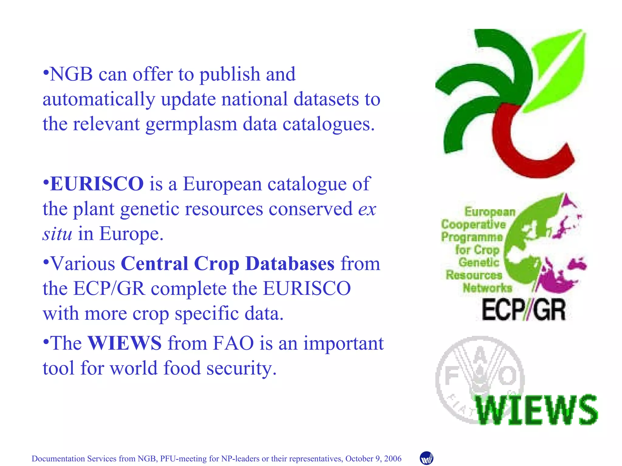 NGB can offer to publish and automatically update national datasets to the relevant germplasm data catalogues. EURISCO  is a European catalogue of the plant genetic resources conserved  ex situ  in Europe. Various  Central Crop Databases  from the ECP/GR complete the EURISCO with more crop specific data. The  WIEWS  from FAO is an important tool for world food security. 