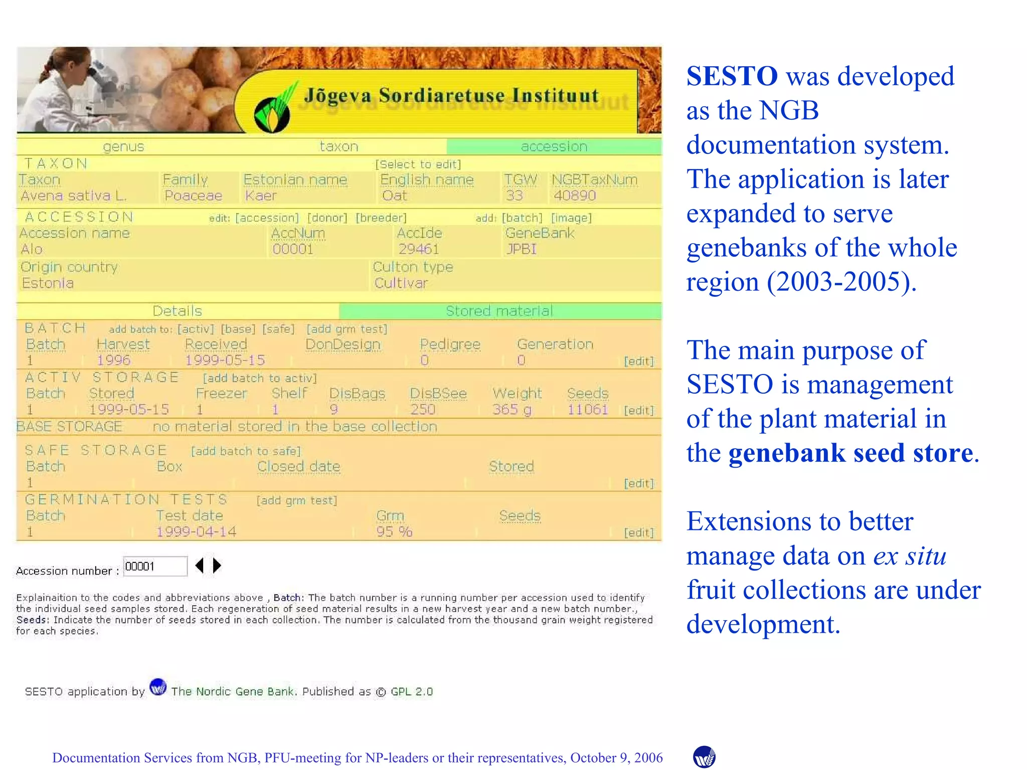 SESTO  was developed as the NGB documentation system. The application is later expanded to serve genebanks of the whole region (2003-2005). The main purpose of SESTO is management of the plant material in the  genebank seed store . Extensions to better manage data on  ex situ  fruit collections are under development. 