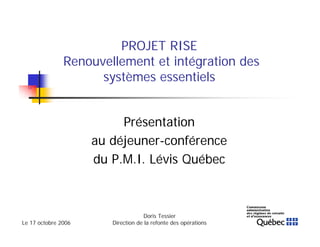 Le 17 octobre 2006
Doris Tessier
Direction de la refonte des opérations
1
PROJET RISE
Renouvellement et intégration des
systèmes essentiels
Présentation
au déjeuner-conférence
du P.M.I. Lévis Québec
 