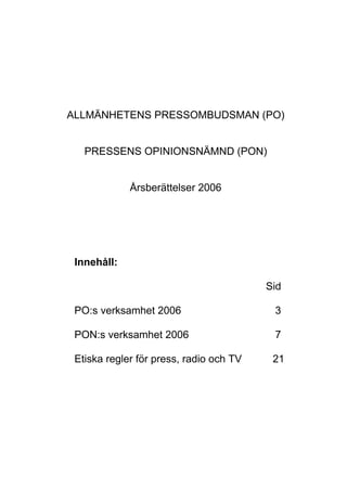 ALLMÄNHETENS PRESSOMBUDSMAN (PO)
PRESSENS OPINIONSNÄMND (PON)
Årsberättelser 2006
Innehåll:
Sid
PO:s verksamhet 2006 3
PON:s verksamhet 2006 7
Etiska regler för press, radio och TV 21
 