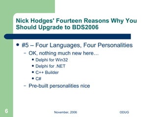 Nick Hodges' Fourteen Reasons Why You Should Upgrade to BDS2006 #5 – Four Languages, Four Personalities OK, nothing much new here… Delphi for Win32 Delphi for .NET C++ Builder C# Pre-built personalities nice 