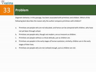Directions for Questions 31 to 35: The passage given below is followed by a set of five questions. Choose the most appropriate answer to each question. Our propensity to look out for regularities, and to impose laws upon nature, leads to the psychological phenomenon of dogmatic thinking or, more generally, dogmatic behavior: we expect regularities everywhere and attempt to find them even where there are none; events which do not yield to these attempts we are inclined to treat as a kind of 'background noise'; and we stick to our expectations even when they are inadequate and we ought to accept defeat. This dogmatism is to some extent necessary. It is demanded by a situation which can only be dealt with by forcing our conjectures upon the world. Moreover, this dogmatism allows us to approach a good theory in stages, by way of approximations: if we accept defeat too easily, we may prevent ourselves from finding that we were very nearly right. It is clear that this dogmatic attitude, which makes us stick to our first impressions, is indicative of a strong belief; while a critical attitude, which is ready to modify its tenets, which admits doubt and demands tests, is indicative of a weaker belief. Now according to Hume's theory, and to the popular theory, the strength of a belief should be a product of repetition; thus it should always grow with experience, and always be greater in less primitive persons. But dogmatic thinking, an uncontrolled wish to impose regularities, a manifest pleasure in rites and in repetition as such, is characteristic of primitives