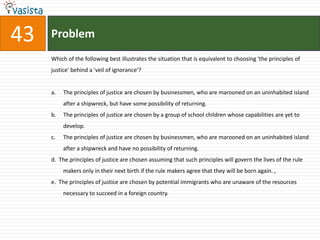 Directions for Questions 41 to 45: The passage given below is followed by a set of five questions. Choose the most appropriate answer to each question.   My aim is to present a conception of justice which generalizes and carries to a higher level of abstraction the familiar theory of the social contract. In order to do this we are not to think of the original contract as one to enter a particular society or to set up a particular form of government. Rather, the idea is that the principles of justice for the basic structure of society are the object of the original agreement. They are the principles that free and rational persons concerned to further their own interests would accept in an initial position of equality. These principles are to regulate all further agreements; they specify the kinds of social cooperation that can be entered into and the forms of government that can be established. This way of regarding the principles of justice, I shall call justice as fairness. Thus, we are to imagine that those who engage in social cooperation choose together, in one joint act, the principles which are to  assign basic rights and duties and to determine the division of social benefits. Just as each person must decide by rational reflection what constitutes his good, that is, the system of ends which it is rational for  him to pursue, so a group of persons must decide once and for all what is to count among them as just and unjust. The choice which rational men would make in this hypothetical situation of equal liberty determines the principles of justice.In 'justice as fairness', the original position is not an actual historical state of affairs. It is understood as a