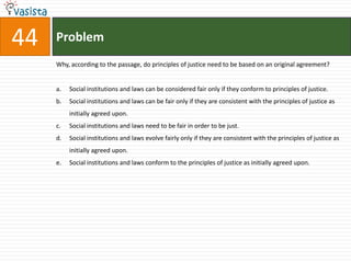  purely hypothetical situation characterized so as to lead lo a certain conception of justice. Among the essential features of this situation is that no one knows his place in society, his class position or social status, nor does anyone know his fortune in the distribution of natural assets and abilities, his intelligence, strength, and the like. I shall even assume that the parties do not know their conceptions of the good or their special psychological propensities. The principles of justice are chosen behind a veil of ignorance. This ensures that no one is advantaged or disadvantaged in the choice of principles by the outcome of natural chance or the contingency of social circumstances. Since all are similarly situated and no one is able to design principles to favor his particular condition, the principles of justice are the result of a fair agreement or bargain.   Justice as fairness begins with one of the most general of all choices which persons might make together, namely, with the choice of the first principles of a conception of justice which is to regulate all subsequent criticism and reform of institutions. Then, having chosen a conception of justice, we can suppose that they are to choose a constitution and a legislature to enact laws, and so on, all in accordance with the principles of justice initially agreed upon. Our social situation is just if it is such that by this sequence of hypothetical agreements we would have contracted into the general system of rules which defines it. Moreover* assuming that the original position does determine a set of principles, it will then be true that whenever social institutions satisfy these principles, those