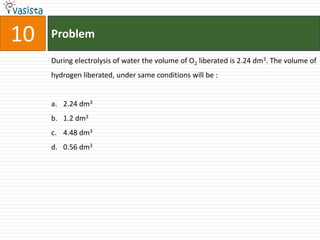 10   Problem

     During electrolysis of water the volume of O2 liberated is 2.24 dm3. The volume of
     hydrogen liberated, under same conditions will be :


     a. 2.24 dm3
     b. 1.2 dm3
     c. 4.48 dm3
     d. 0.56 dm3
 
