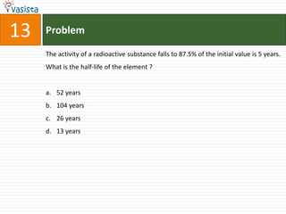 13   Problem

     The activity of a radioactive substance falls to 87.5% of the initial value is 5 years.
     What is the half-life of the element ?


     a. 52 years
     b. 104 years
     c. 26 years
     d. 13 years
 