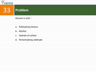 33   Problem

     Glucose is a/an :


     a. Polyhydroxy ketone
     b. Alcohol
     c. Hydrate of carbon
     d. Pentarhydroxy aldehyde
 