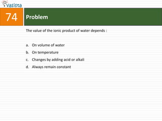 74   Problem

     The value of the ionic product of water depends :


     a. On volume of water
     b. On temperature
     c. Changes by adding acid or alkali
     d. Always remain constant
 